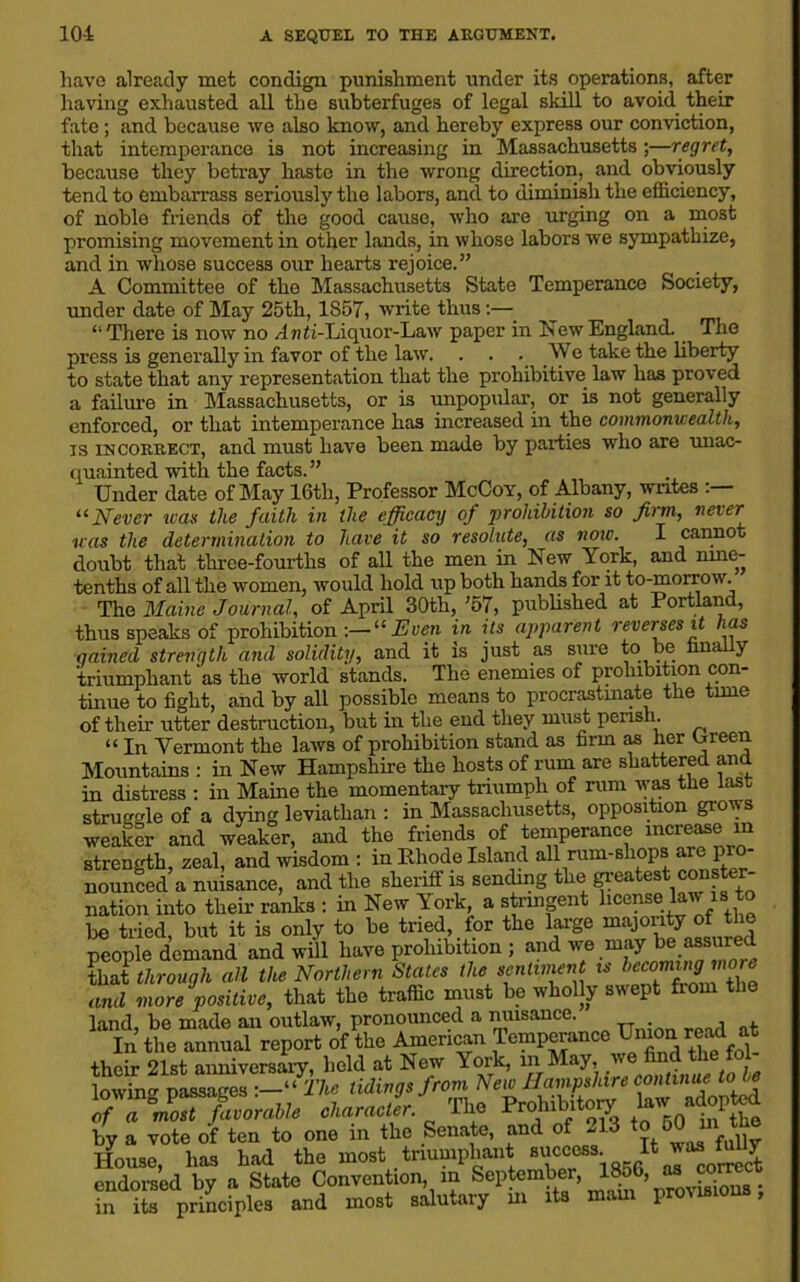 have already met condign punishment under its operations, after having exhausted all the subterfuges of legal skill to avoid their fate; and because we also know, and hereby express our conviction, that intemperance is not increasing in Massachusetts ;—regret, because they betray haste in the wrong direction, and obviously tend to embarrass seriously the labors, and to diminish the efficiency, of noble friends of the good cause, who are urging on a most promising movement in other lands, in whose labors we sympathize, and in whose success our hearts rejoice.” A Committee of the Massachusetts State Temperance Society, under date of May 25th, 1S57, write thus:— “There is now no Anri-Liquor-Law paper in New England. The press is generally in favor of the law. . . . We take the liberty to state that any representation that the prohibitive law has proved a failure in Massachusetts, or is unpopular, or is not generally enforced, or that intemperance has increased in the commonwealth, is incorrect, and must have been made by parties who are unac- quainted with the facts.” Under date of May 16th, Professor McCoy, of Albany, writes “Never teas the faith in the efficacy of ‘prohibition so firm, never was the determination to have it so resolute, as now. I cannot doubt that three-fourths of all the men in New York, and rune- tenths of all the women, would hold up both hands for it to-morrow. The Maine Journal, of April 30th, ’57, published at Portland, thus speaks of prohibition -.— “Even in its apparent reverses it has gained strength and solidity, and it is just as sure to be hna y triumphant as the world stands. The enemies of prohibition con- tinue to fight, and by all possible means to procrastinate the tune of their utter destruction, but in the end they must perish. “ In Vermont the laws of prohibition stand as firm as her Ureen Mountains : in New Hampshire the hosts of rum are shattered and in distress : in Maine the momentary triumph of rum was the last struggle of a dying leviathan : in Massachusetts, opposition groiys weaker and weaker, and the friends of temperance increase m strength, zeal, and wisdom : m Rhode Island all rum-shops are pro nounced a nuisance, and the sheriff is sending the greatest conster- nation into their ranks : in New York, a stringent license law is to be tried, but it is only to be tried, for the large majonty of the people demand and will have prohibition ; and we may be assured that through all the Northern States the eentunent is and more positive, that the traffic must be wholly swept fiom the land, be made an outlaw, pronounced a nuisance. , , In the annual report of the American Temperance ^onre^ at their 21st anniversary, held at New York, in May, we find the fol lowing passages —“The tidings from New Hampshire continue to be ffi7ml7%orable character. The Prohibitory ; adopted by a vote of ten to one in the Senate, and of 213 to 50 m the I-Iouse, has had the most tnumphan; success. It endorsed bv a State Convention, in September, 1856, as correct hi iL priLfples and most salutary hi its mam provisions,