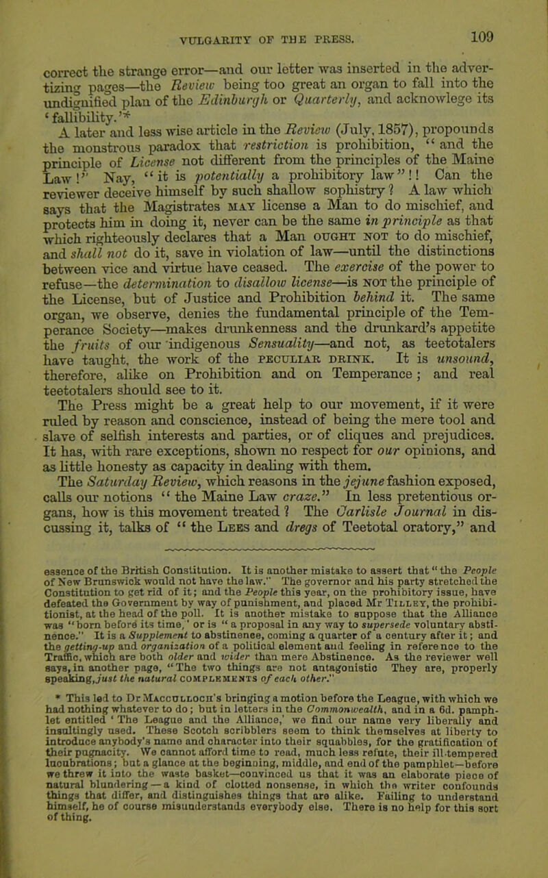 VULGARITY OF THE PRESS. correct the strange error—and our letter was inserted in the adver- tizing pages—the Review being too great an organ to fall into the undignified plan of the Edinburgh or Quarterly, and acknowlege its ‘fallibility.’* A later and loss wise article in tho Review (July, 1857), propounds the monstrous paradox that restriction is prohibition, “ and the principle of License not different from the principles of the Maine Law!’’ Nay, “ it is potentially a prohibitory law”!! Can the reviewer deceive himself by such shallow sophistry ? A law which says that the Magistrates may license a Man to do mischief, and protects him in doing it, never can be the same in principle as that which righteously declares that a Man ought not to do mischief, and shall not do it, save in violation of law—until the distinctions between vice and virtue have ceased. The exercise of the power to refuse—the determination to disallow license—is not the principle of the License, but of Justice and Prohibition behind it. The same organ, we observe, denies the fundamental principle of the Tem- perance Society—makes drunkenness and the drunkard’s appetite the fruits of our indigenous Sensuality—and not, as teetotalers have taught, the work of the peculiar drink. It is unsound, therefore, alike on Prohibition and on Temperance; and real teetotalers should see to it. The Press might be a great help to our movement, if it were ruled by reason and conscience, instead of being the mere tool and slave of selfish interests and parties, or of cliques and prejudices. It has, with rare exceptions, shown no respect for our opinions, and as little honesty as capacity in dealing with them. The Saturday Review, which reasons in the jejune fashion exposed, calls our notions “ the Maine Law craze” In less pretentious or- gans, how is this movement treated ? The Carlisle Journal in dis- cussing it, talks of “ the Lees and dregs of Teetotal oratory,” and essence of the British Constitution. It is another mistake to assert that “ the People of New Brunswick would not have the law. The governor and his party stretched the Constitution to get rid of it; and the People this year, on the prohibitory issue, have defeated the Government by way of punishment, and placed Mr Tilley, the prohibi- tionist, at the head of the poll. It is another mistake to suppose that the Alliance wa3 ‘‘born before its time,' or is “ a proposal in any way to supersede voluntary absti- nence.” It is a Supplement to abstinence, coming a quarter of a century after it; and the getting-up and organization ot a. political element and feeling in reference to the Traffic, which are both older and wider than mere Abstinence. As the reviewer well says, in another page, “ The two things are not antagonistic They are, properly speaking, just the natural complements of each other. * Thi9ledto Dr Maccullocei's bringing a motion before the League, with which we had nothing whatever to do; but in letters in the Commonwealth, and in a 6d. pamph- let entitled ‘ The League and the Alliance,1 we find our name very liberally and insultingly used. These Scotch scribblers seem to think themselves at liberty to introduce anybody’s name and character into their squabbles, for the gratification of their pugnacity. We cannot afford time to road, much less refute, their ill-tempered lucubrations; but a glance at the beginning, middle, and end of the pamphlet—before we threw it into the waste basket—convinced us that it was an elaborate pieoo of natural blundering — a kind of clotted nonsense, in which tho writer confounds things that differ, and distinguishes things that are alike. Fuiling to understand himself, he of course misunderstands everybody else. There is no help for this sort of thing.