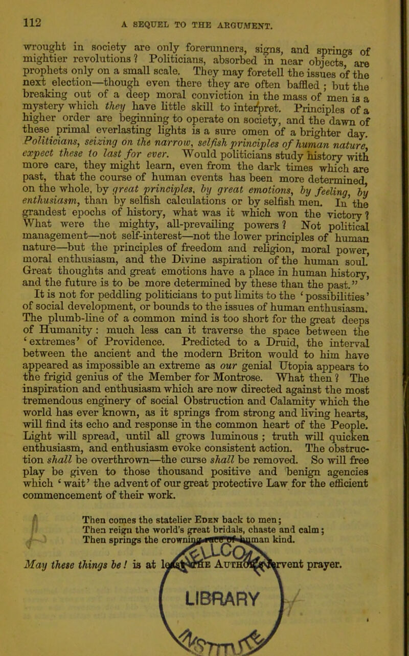 wrought in society are only forerunners, signs, and springs of mightier revolutions? Politicians, absorbed in near objects are prophets only on a small scale. They may foretell the issues of the next election—though even there they are often baffled ; but the breaking out of a deep moral conviction in the mass of’men is a mystery which they have little skill to interpret. Principles of a higher order are beginning to operate on society, and the dawn of these primal everlasting lights is a sure omen of a brighter day. Politicians, seizing on the narrow, selfish principles of human nature expect these to last for ever. Would politicians study history with more care, they might learn, even from the dark times which are past, that the course of human events has been more determined on the whole, by great principles, by great emotions, by feeling, by enthusiasm, than by selfish calculations or by selfish men. In’the grandest epochs of history, what was it which won the victory ? What were the mighty, all-prevailing powers ? Not political management—not self-interest—not the lower principles of human nature—but the principles of freedom and religion, moral power moral enthusiasm, and the Divine aspiration of the human souk Great thoughts and great emotions have a place in human history, and the future is to be more determined by these than the past.” ’ It is not for peddling politicians to put limits to the ‘ possibilities ’ of social development, or bounds to the issues of human enthusiasm. The plumb-line of a common mind is too short for the great deeps of Humanity: much less can it traverse the space between the ‘ extremes ’ of Providence. Predicted to a Druid, the interval between the ancient and the modern Briton would to him have appeared as impossible an extreme as our genial Utopia appears to the frigid genius of the Member for Montrose. What then ? The inspiration and enthusiasm which are now directed against the most tremendous enginery of social Obstruction and Calamity which the world has ever known, as it springs from strong and living hearts, will find its echo and response in the common heart of the People. Light will spread, until all grows luminous ; truth will quicken enthusiasm, and enthusiasm evoke consistent action. The obstruc- tion shall be overthrown—the curse shall be removed. So will free play be given to those thousand positive and benign agencies which ‘ wait’ the advent of our great protective Law for the efficient commencement of their work. Then comes the statelier Eden back to men; Then reign the world's great bridals, chaste and calm; May these things be! is at Then springs the ent prayer.