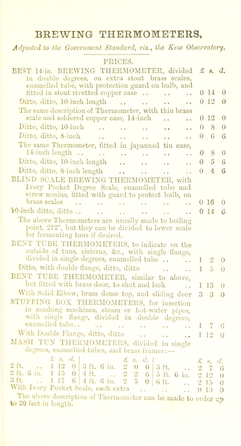 BREWING THERMOMETERS, Adjusted to the Government Standard, viz., the Kew Observatory. PRICES. BEST 14-in. BREWING THERMOMETER, divided £ «. d. in double degrees, on extra stoat brass scales, enamelled tube, with protection guard on bulb, and fitted in stout rivetted copper case .. .. .. 0 14 0 Ditto, ditto, 10-inch length .. .. .. .. 0 12 0 The same description of Thermometer, with tliin brass scale and soldered copper case, 14-iueh .. .. 0 12 0 Ditto, ditto, 10-inch .. .. .. .. ,.0S0 Ditto, ditto, S-inch .. .. .. .. .. 0 G G The same Thermometer, fitted in japanned tiu case, 14-inch length .. .. .. .. .. ..0S0 Ditto, ditto, 10-inch length .. .. .. 0 5 G Ditto, ditto, S-inch length .. .. .. .. 0 4 G BLIND SCALE BREWING THERMOMETER, with Ivory Pocket Degree Scale, enamelled tube and screw nonius, fitted with guard to protect bulb, on brass scales .. .. .. .. .. .. 0 16 0 iO-inch ditto, ditto .. .. .. .. .. .. 0 14 6 The above Thermometers are usually made to boiling point, 212“, but they can be divided to lower scale for fermenting tuns if desired. BENT TUBE THERMOMETERS, to indicate on the outside of tuns, cisterns, &c., with single flange, divided in single degrees, enamelled tube .. ..120 Ditto, with double flange, ditto, ditto .. .. 15 0 BENT TL BE THERMOMETER, similar to above, but fitted with brass door, to shut and lock .. 1 15 0 With Solid Elbow, brass dome top, and sliding door 3 3 0 STUFFING BOX THERMOMETERS, for insertion in mashing machines, steam or hot-water pipes, with single flange, divided in double degrees, enamelled tube.. .. .. .. .. .. 1 7 G With Double Flange, ditto, ditto .. .. .. 1 12 0 MASH TUN THERMOMETERS, divided in single degrees, enamelled tubes, and brass frames:— 2 ft. 2 ft. 3 ft. #. d. 12 0 15 0 17 G £ 2 9 o d. 0 G 0 5 ft. 5 ft. G ft. G in. 2 3 ft. G in. 4 ft. - , 4 ft. G in. With Ivory Pocket Scale, each extra .. .. ., OR) The above description of Thermometer can be made to order to 20 feet in length. d. G 0 0 0