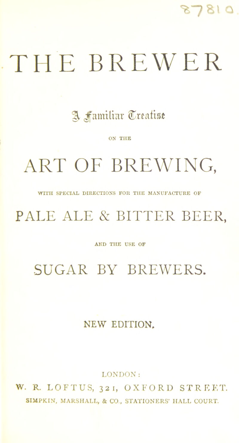 THE BREWER % Jfmmltar Crealise OX THE ART OF BREWING, WITH SPECIAL DIRECTIONS FOR THE MANUFACTURE OF PALE ALE & BITTER BEER, AND THE USE OF SUGAR BY BREWERS. NEW EDITION. LONDON: W. R. LOFT US, 321, OXFORD STREET. SIMPKIN, MARSHALL, & CO., STATIONERS’ HALL COURT.