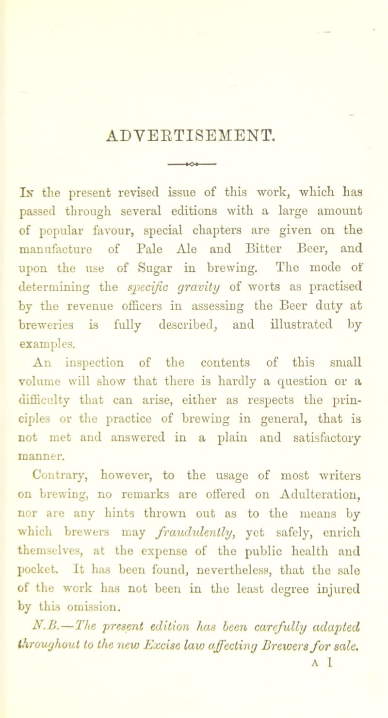 ADVERTISEMENT. In the present revised issue of this work, which has passed through several editions with a large amount of popular favour, special chapters are given on the manufacture of Pale Ale and Bitter Beer, and upon the use of Sugar in brewing. The mode of determining the specific gravity of worts as practised by the revenue officers in assessing the Beer duty at breweries is fully described, and illustrated by examples. An inspection of the contents of this small volume will show that there is hardly a question or a difficulty that can arise, either as respects the prin- ciples or the practice of brewing in general, that is not met and answered in a plain and satisfactory manner. Contrary, however, to the usage of most writers on brewing, no remarks are offered on Adulteration, nor are any hints thrown out as to the means by which brewers may fraudulently, yet safely, enrich themselves, at the expense of the public health and pocket. It has been found, nevertheless, that the sale of the work has not been in the least degree injured by this omission. N.B.—The present edition has been carefully adapted throughout to the new Excise lav: affecting Brewers for sale. A 1