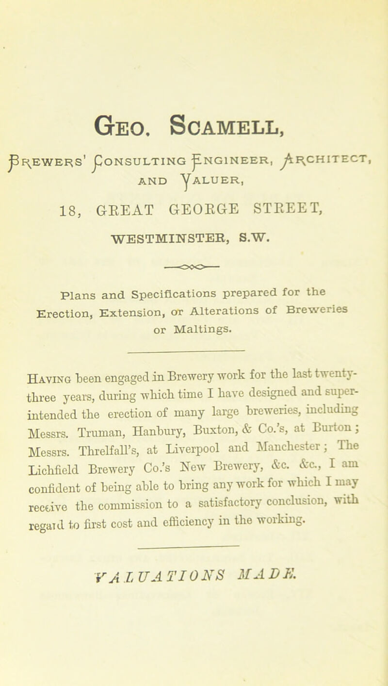 Geo. Scamell, ^EWERS' j^ONSULTING ^NGINEER, y^F^CHITECT, AND yALUER, 18, GREAT GEORGE STREET, WESTMINSTER, S.W. Plans and Specifications prepared for the Erection, Extension, or Alterations of Breweries or Maltings. Having been engaged in Brewery work for tbe last twenty- three years, during which time I have designed and super- intended the erection of many large breweries, including Messrs. Truman, Hanbury, Buxton, & Co.’s, at Burton; Messrs. Threlfall’s, at Liverpool and Manchester; The Lichfield Brewery Co.’s New Brewery, &c. &c., I am confident of being able to bring any work for which I may receive the commission to a satisfactory conclusion, with regal d to first cost and efficiency in the working.