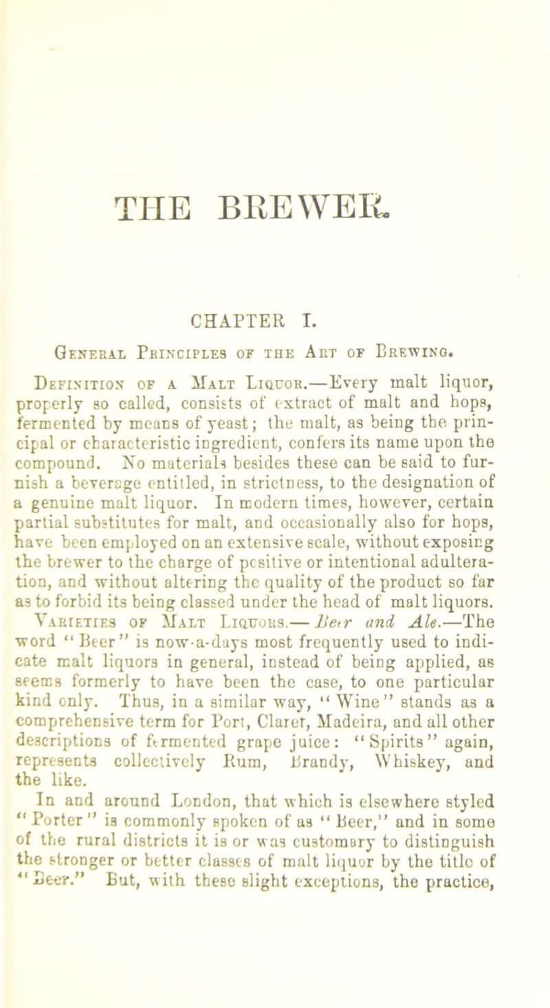 THE BREWER. CHAPTER T. General Principles of the Art of Brewing. Definition of a Malt Liquor.—Every malt liquor, properly so called, consists of extract of malt and hops, fermented by means of yeast; the malt, as being the prin- cipal or characteristic ingredient, confers its name upon the compound. No materials besides these can be said to fur- nish a beverage entitled, in strictness, to the designation of a genuine malt liquor. In modern times, however, certain partial substitutes for malt, and occasionally also for hops, have been employed on an extensive scale, without exposing the brewer to the charge of pcsitive or intentional adultera- tion, and without altering the quality of the product so far as to forbid its being classed under the head of malt liquors. YARtETiES of Malt Liquors.— lle<r and Ale.—The word “ Beer” is now-a-days most frequently used to indi- cate malt liquors in general, instead of beiDg applied, as seems formerly to have been the case, to one particular kind only. Thus, in a similar way, “ Wine” stands as a comprehensive term for Port, Claret, Madeira, and all other descriptions of ftrmented grape juice: “Spirits” again, represents collectively Rum, Brandy, Whiskey, and the like. In and around London, that which is elsewhere styled “ Porter ” i3 commonly Bpoken of as “ Beer,” and in some of the rural districts it is or was customary to distinguish the stronger or better classes of malt liquor by the titlo of “Beer.” But, with these slight exceptions, the practice,