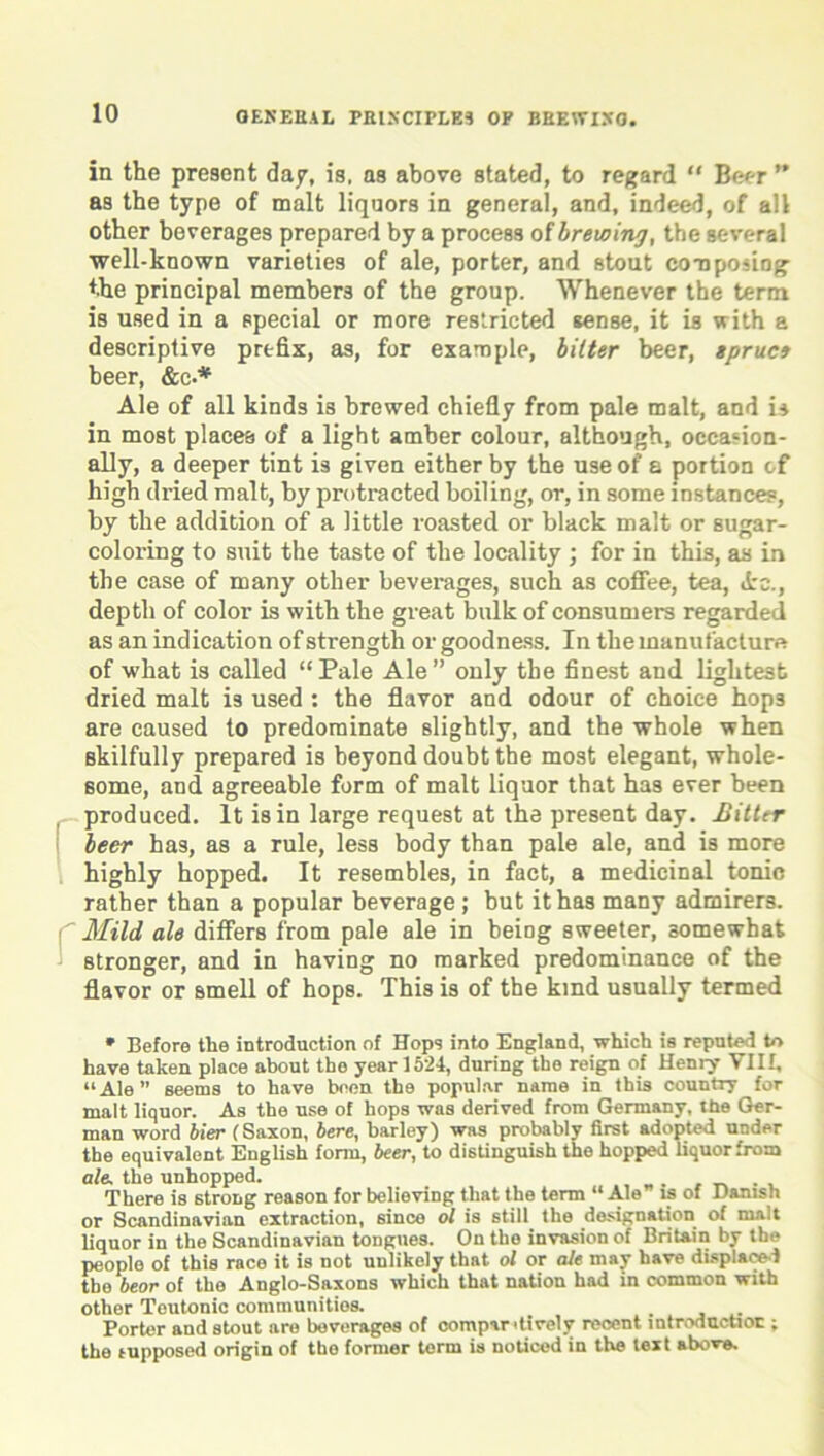 in the present dap, is, as above stated, to regard “ Beer ” as the type of malt liquors in general, and, indeed, of all other beverages prepared by a process of brewing, the several well-known varieties of ale, porter, and stout composing the principal members of the group. Whenever the term is used in a special or more restricted sense, it is with a descriptive prefix, as, for example, bitter beer, spruce beer, &c-* Ale of all kinds is brewed chiefly from pale malt, and is in most places of a light amber colour, although, occasion- ally, a deeper tint is given either by the use of a portion of high dried malt, by protracted boiling, or, in some instances, by the addition of a little roasted or black malt or sugar- coloring to suit the taste of the locality ; for in this, as in the case of many other beverages, such as coffee, tea, Ac., depth of color is with the great bulk of consumers regarded as an indication of strength or goodness. In the manufacture of what is called “Pale Ale” only the finest and lightest dried malt is used : the flavor and odour of choice hops are caused to predominate slightly, and the whole when skilfully prepared is beyond doubt the most elegant, whole- some, and agreeable form of malt liquor that has ever been produced. It is in large request at the present day. Hitter beer has, as a rule, less body than pale ale, and is more highly hopped. It resembles, in fact, a medicinal tonic rather than a popular beverage ; but it has many admirers. Mild ale differs from pale ale in beiog sweeter, somewhat stronger, and in having no marked predominance of the flavor or smell of hops. This is of the kind usually termed * Before the introduction of Hops into England, which is reputed to have taken place about the year 1524, during the reign of Henry VIII, “Ale” seems to have been the popular name in this country for malt liquor. As the use of hops was derived from Germany, the Ger- man word bier (Saxon, here, barley) was probably first adopted under the equivalent English form, beer, to distinguish the hopped liquor from ale. the unhopped. There is strong reason for believing that the term “ Ale is of Danish or Scandinavian extraction, since ol is still the designation of malt liquor in the Scandinavian tongues. On the invasion of Britain by the people of this race it is not unlikely that ol or ale may have displaced tbe bear of the Anglo-Saxons which that nation had in common with other Teutonic communities. Porter and stout are beverages of compantively recent introduction; the tupposed origin of the former term is noticed in the text above.