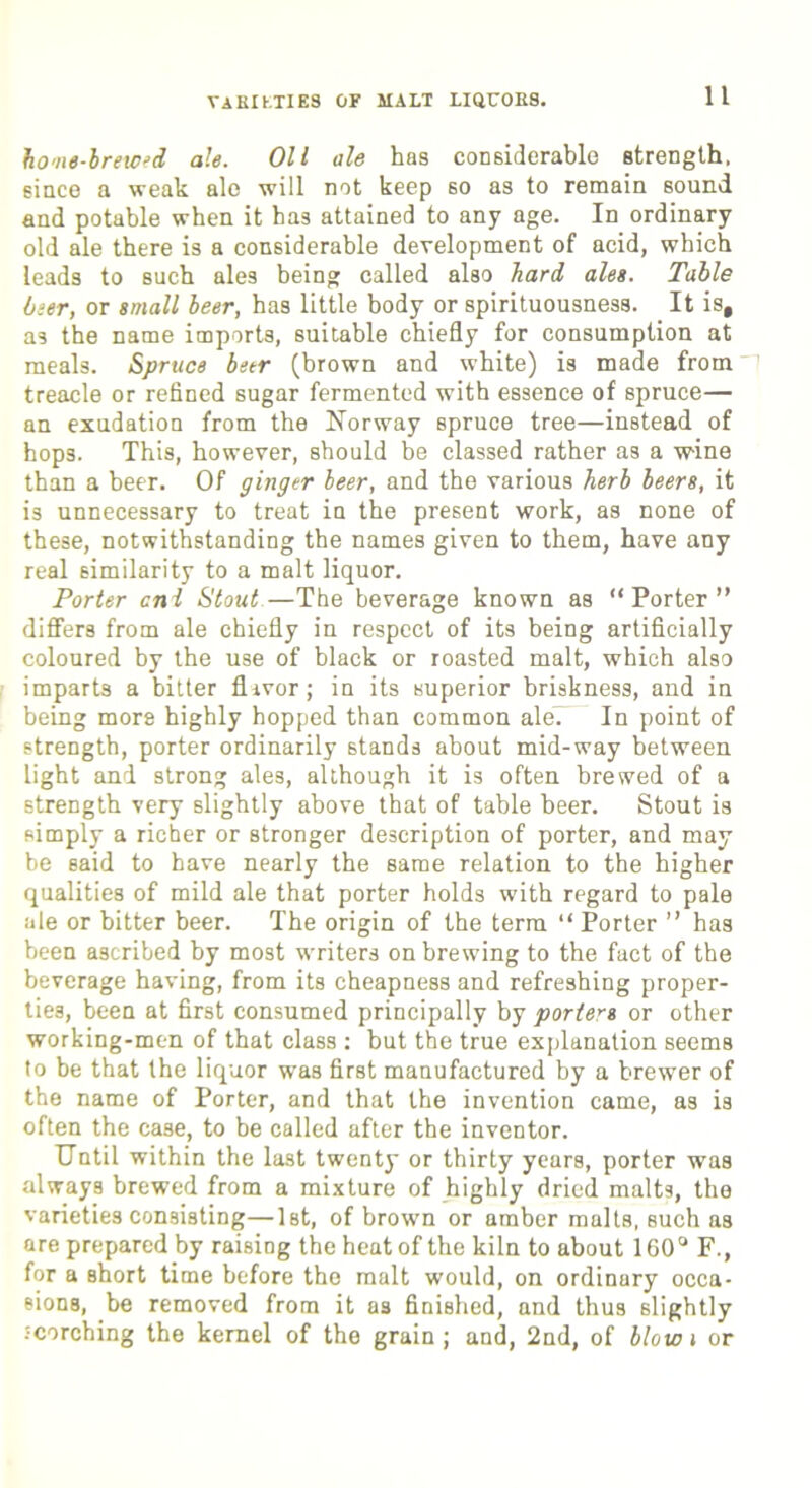 VARIETIES OF MALT LiarORS. home-brewed ale. Oil ale has considerable strength, since a weak ale will not keep so as to remain sound and potable when it has attained to any age. In ordinary old ale there is a considerable development of acid, which leads to such ales being called also hard ales. Table beer, or small beer, has little body or spirituousness. It is, a3 the name imports, suitable chiefly for consumption at meals. Spruce beer (brown and white) is made from treacle or refined sugar fermented with essence of spruce— an exudation from the Norway spruce tree—instead of hops. This, however, should be classed rather as a wine than a beer. Of ginger beer, and the various herb beers, it is unnecessary to treat in the present work, as none of these, notwithstanding the names given to them, have any real similarity to a malt liquor. Porter cni Stout—The beverage known as “Porter” differs from ale chiefly in respect of its being artificially coloured by the use of black or roasted malt, which also imparts a bitter flavor; in its superior briskness, and in being mors highly hopped than common ale. In point of strength, porter ordinarily stands about mid-way between light and strong ales, although it is often brewed of a strength very slightly above that of table beer. Stout is simply a richer or stronger description of porter, and may be said to have nearly the same relation to the higher qualities of mild ale that porter holds with regard to pale ale or bitter beer. The origin of the term “ Porter ” has been ascribed by most writers on brewing to the fact of the beverage having, from its cheapness and refreshing proper- ties, been at first consumed principally by porters or other working-men of that class : but the true explanation seems to be that the liquor was first manufactured by a brewer of the name of Porter, and that the invention came, as is often the case, to be called after the inventor. Until within the last twenty or thirty years, porter was always brewed from a mixture of highly dried malts, the varieties consisting—1st, of brown or amber malts, such as are prepared by raising the heat of the kiln to about 160° F., for a short time before the malt would, on ordinary occa- sions, be removed from it as finished, and thus slightly scorching the kernel of the grain ; and, 2nd, of blow i or