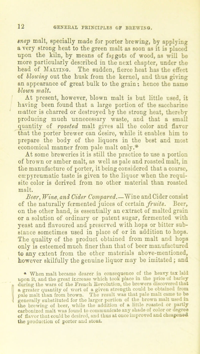 snap malt, specially made for porter brewing, by applying a very strong heat to the green malt as soon as it is placed upon the kiln, by means of faggots of wood, as will be more particularly described in the next chapter, under the head of Malting. The sudden, fierce heat has the effect of blowing out the husk from the kernel, and thus giving an appearance of great bulk to the grain: hence the name blown malt. At present, however, blown malt is but little used, it having been found that a large portion of the saccharine matter is charred or destroyed by the strong heat, thereby producing much unnecessary waste, and that a small quantity of roasted malt gives all the color and flavor that the porter brewer can desire, while it enables him to prepare the body of the liquors in the best and most economical manner from pale malt only.* At some breweries it is still the practice to use a portion of brown or amber malt, as well as pale and roasted malt, in the manufacture of porter, it being considered that a coarse, empyreumatic taste is given to the liquor when the requi- site color is derived from no other material than roasted malt. Beer, Wine, and Cider Compared Wine and Cider consist of the naturally fermented juices of certain fruits. Beer, on the other hand, is essentially an extract of malted grain or a solution of ordinary or patent 6ugar, fermented with yeast and flavoured and preserved with hops or bitter sub- stance sometimes used in place of or in addition to hops. The quality of the product obtained from malt and hops only is esteemed much finer than that of beer manufactured to any extent from the other materials above-mentioned, however skilfully the genuine liquor may be imitated ; and * When malt became dearer in consequence of the heavy tax laid upon it, and the greai increase which took place in the price of barley during the wars of the French Bovolution, the brewers discovered that a greater quantity of wort of a given strength could be obtained from pale malt than from brown. The result was that pale malt came to be generally substituted for the larger portion of the brown malt used in the brewing of beer, while the addition of a little roasted or partly carbonized malt was found to communicate any shade of color or degree of flavor that could be desired, and thus at once improved and cheapened the production of porter and stout.