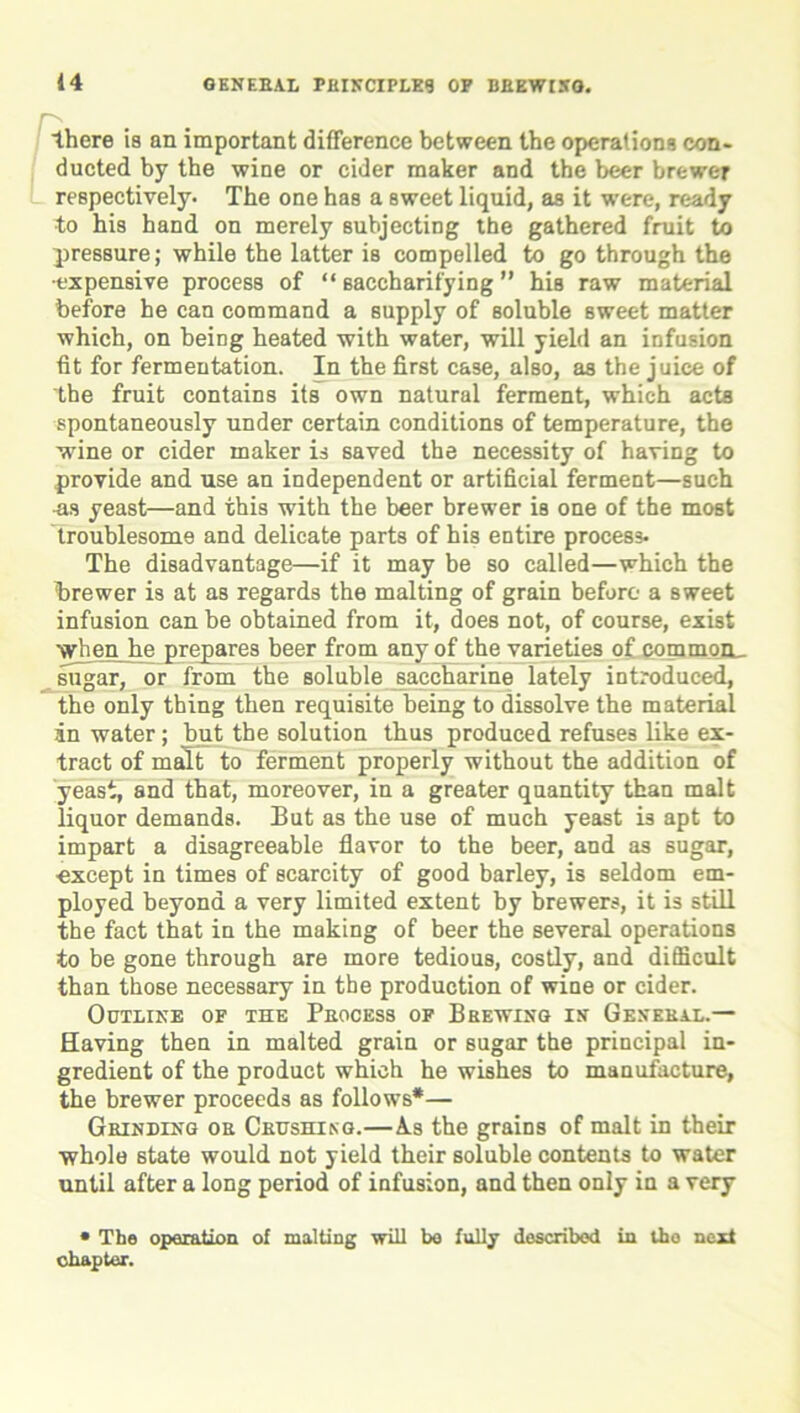 there is an important difference between the operations con- ducted by the wine or cider maker and the beer brewer respectively- The one has a sweet liquid, as it were, ready to his band on merely subjecting the gathered fruit to pressure; while the latter is compelled to go through the •expensive process of “ saccharifying ” his raw material before he can command a supply of soluble sweet matter which, on being heated with water, will yield an infusion tit for fermentation. In the first case, also, as the juice of the fruit contains its own natural ferment, which acts spontaneously under certain conditions of temperature, the wine or cider maker is saved the necessity of having to provide and use an independent or artificial ferment—such as yeast—and this with the beer brewer is one of the most troublesome and delicate parts of his entire process- The disadvantage—if it may be so called—which the brewer is at as regards the malting of grain before a sweet infusion can be obtained from it, does not, of course, exist when he prepares beer from any of the varieties of commoiL sugar, or from the soluble saccharine lately introduced, the only thing then requisite being to dissolve the material in water; but the solution thus produced refuses like ex- tract of malt to ferment properly without the addition of yeast, and that, moreover, in a greater quantity than malt liquor demands. But as the use of much yeast is apt to impart a disagreeable flavor to the beer, and as sugar, except in times of scarcity of good barley, is seldom em- ployed beyond a very limited extent by brewers, it is still the fact that in the making of beer the several operations to be gone through are more tedious, costly, and difficult than those necessary in the production of wine or cider. Outline of the Process of Brewing in General.— Having then in malted grain or sugar the principal in- gredient of the product which he wishes to manufacture, the brewer proceeds as follows*— Grinding or Crushing.—A.s the grains of malt in their whole state would not yield their soluble contents to water until after a long period of infusion, and then only in a very • The operation of malting will bo fully described in tho next chapter.