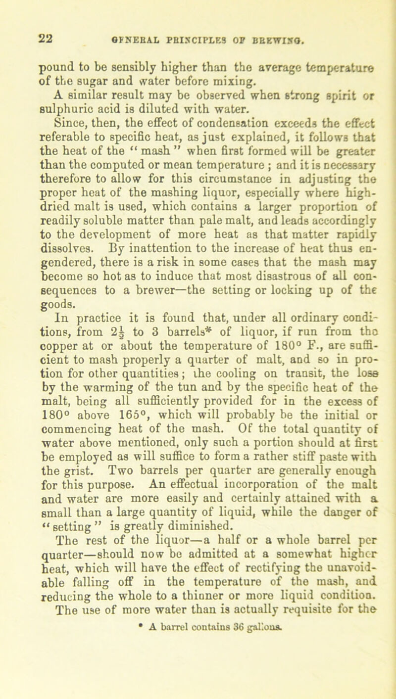 pound to be sensibly higher than the average temperature of the sugar and water before mixing. A similar result may be observed when strong spirit or sulphuric acid is diluted with water. Since, then, the effect of condensation exceeds the effect referable to specific heat, as just explained, it follows that the heat of the “ mash ” when first formed will be greater than the computed or mean temperature ; and it is necessary therefore to allow for this circumstance in adjusting the proper heat of the mashing liquor, especially where high- dried malt is used, which contains a larger proportion of readily soluble matter than pale malt, and leads accordingly to the development of more heat as that matter rapidly dissolves. By inattention to the increase of heat thus en- gendered, there is a risk in some cases that the mash may become so hot as to induce that most disastrous of all con- sequences to a brewer—the setting or locking up of the goods. In practice it is found that, under all ordinary condi- tions, from 2| to 3 barrels* of liquor, if run from the copper at or about the temperature of 180° F., are suffi- cient to mash properly a quarter of malt, and so in pro- tion for other quantities; ihe cooling on transit, the lose by the warming of the tun and by the specific heat of the malt, being all sufficiently provided for in the excess of 180° above 165°, which will probably be the initial or commencing heat of the mash. Of the total quantity of water above mentioned, only such a portion should at first be employed as will suffice to form a rather stiff paste with the grist. Two barrels per quarter are generally enough for this purpose. An effectual incorporation of the malt and water are more easily and certainly attained with a small than a large quantity of liquid, while the danger of “ setting ” is greatly diminished. The rest of the liquor—a half or a whole barrel per quarter—should now be admitted at a somewhat higher heat, which will have the effect of rectifying the unavoid- able falling off in the temperature of the mash, and reducing the whole to a thinner or more liquid condition. The use of more water than is actually requisite for the • A barrel contains 36 gallons.