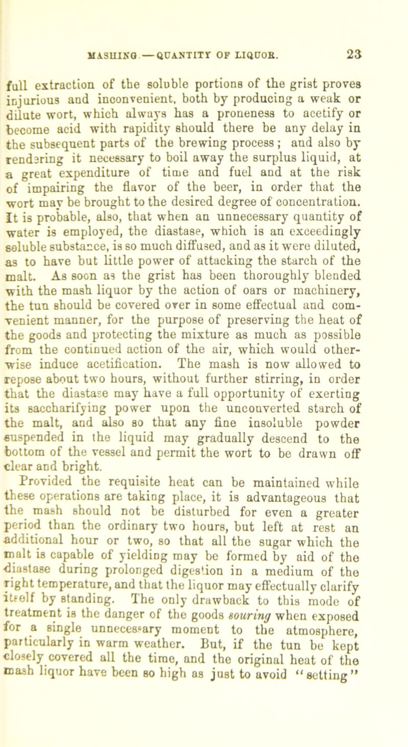 fall extraction of the soluble portions of the grist proves injurious and inconvenient, both by producing a weak or dilute wort, which always has a proneness to acetify or become acid with rapidity should there be any delay in the subsequent parts of the brewing process ; and also by rendering it necessary to boil away the surplus liquid, at a great expenditure of time and fuel and at the risk of impairing the flavor of the beer, in order that the wort may be brought to the desired degree of concentration. It is probable, also, that when an unnecessary quantity of water is employed, the diastase, which is an exceedingly soluble substance, is so much diffused, and as it were diluted, as to have but little power of attacking the starch of the malt. As soon as the grist has been thoroughly blended with the mash liquor by the action of oars or machinery, the tun should be covered over in some effectual and com- venient manner, for the purpose of preserving the heat of the goods and protecting the mixture as much as possible from the continued action of the air, which would other- wise induce acetification. The mash is now allowed to repose about two hours, without further stirring, in order that the diastase may have a full opportunity of exerting its saccharifying power upon the unconverted starch of the malt, and also so that any fine insoluble powder suspended in the liquid may gradually descend to the bottom of the vessel and permit the wort to be drawn off clear and bright. Provided the requisite heat can be maintained while these operations are taking place, it is advantageous that the mash should not be disturbed for even a greater period than the ordinary two hours, but left at rest an additional hour or two, so that all the sugar which the malt is capable of yielding may be formed by aid of the •diastase during prolonged digestion in a medium of the right temperature, and that the liquor may effectually clarify itself by standing. The only drawback to this mode of treatment is the danger of the goods souring when exposed for a single unnecessary moment to the atmosphere, particularly in warm weather. But, if the tun be kept closely covered all the time, and the original heat of the mash liquor have been so high as just to avoid “setting”