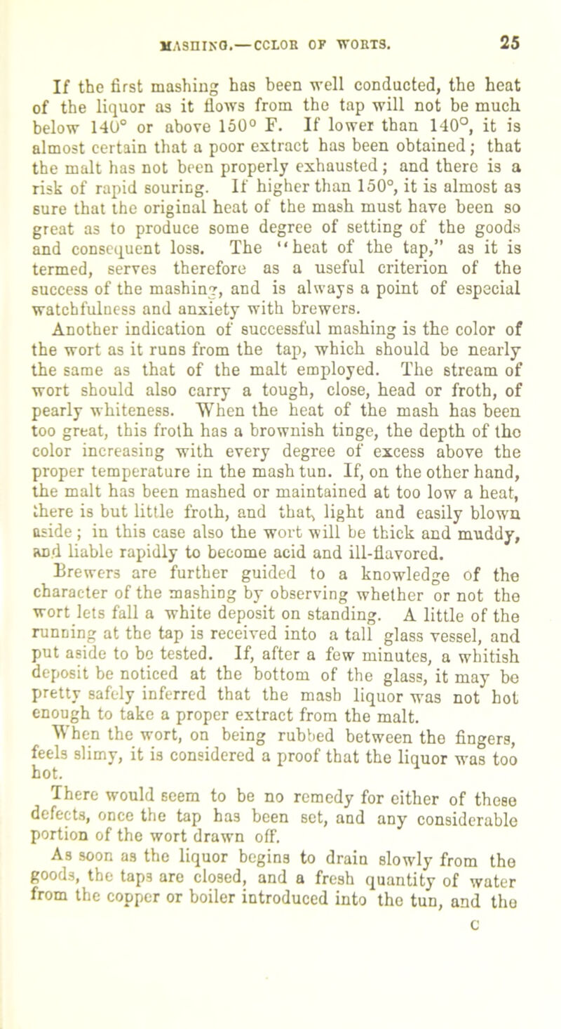 If the first mashing has been well conducted, the heat of the liquor as it flows from the tap will not be much below 140° or above 150° F. If lower than 140°, it is almost certain that a poor extract has been obtained; that the malt has not been properly exhausted; and there is a risk of rapid souring. If higher than 150°, it is almost a3 sure that the original heat of the mash must have been so great as to produce some degree of setting of the goods and consequent loss. The “heat of the tap,” as it is termed, serves therefore as a useful criterion of the success of the mashing, and is always a point of especial watchfulness and anxiety with brewers. Another indication of successful mashing is the color of the wort as it runs from the tap, which should be nearly the same as that of the malt employed. The stream of wort should also carry a tough, close, head or froth, of pearly whiteness. When the heat of the mash has been too great, this froth has a brownish tinge, the depth of the color increasing with every degree of excess above the proper temperature in the mash tun. If, on the other hand, the malt has been mashed or maintained at too low a heat, there is but little froth, and that, light and easily blown aside; in this case also the wort will be thick and muddy, and liable rapidly to become acid and ill-flavored. Brewers are further guided to a knowledge of the character of the mashing by observing whether or not the wort lets fall a white deposit on standing. A little of the running at the tap is received into a tall glass vessel, and put aside to be tested. If, after a few minutes, a whitish deposit be noticed at the bottom of the glass, it may be pretty safely inferred that the mash liquor was not hot enough to take a proper extract from the malt. When the wort, on being rubbed between the fingers, feels slimy, it is considered a proof that the liquor was too hot. There would seem to be no remedy for either of these defects, once the tap has been set, and any considerable portion of the wort drawn off. As soon as the liquor begins to drain slowly from the goods, the taps are closed, and a fresh quantity of water from the copper or boiler introduced into the tun, and the c