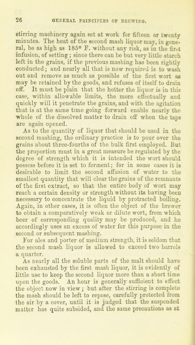 stirring machinery again set at work for fifteen or twenty minutes. The heat of the second mash liquor may, in gene- ral, be as high as 185° F. without any risk, as in the first infusion, of setting ; since there can be but very little starch left in the grains, if the previous mashing has been rightly conducted; and nearly all that ia now required is to wash out and remove as much as possible of the first wort as may be retained by the goods, and refuses of itself to drain off. It must be plain that the hotter the liquor is in this case, within allowable limits, the more effectually and quickly will it penetrate the grains, and with the agitation that is at the same time going forward enable nearly the whole of the dissolved matter to drain off when the taps are again opened. As to the quantity of liquor that should be used in the second mashing, the ordinary practice is to pour over the grains about three-fourths of the bulk first employed. But the proportion must in a great measure be regulated by the degree of strength which it is intended the wort should possess before it is set to ferment; for in some cases it is desirable to limit the second affusion of water to the smallest quantity that will clear the grains of the remnants of the first extract, so that the entire body of wort may reach a certain density or strength without its having been necessary to concentrate the liquid by protracted boiling. Again, in other cases, it is often the object of the brewer to obtain a comparatively weak or dilute wort, from which beer of corresponding quality may be produced, and he accordingly uses an excess of water for this purpose in the second or subsequent mashing. For ales and porter of medium strength, it is seldom that the second mash liquor is allowed to exceed two barrels a quarter. As nearly all the soluble parts of the malt should have been exhausted by the first mash liquor, it is evidently of little use to keep the second liquor more than a short time upon the goods. An hour is generally sufficient to effect the object now in view ; but after the stirring is complete the mash should be left to repose, carefully protected from the air by a cover, until it is judged that the suspended matter has quite subsided, and the same precautions as at