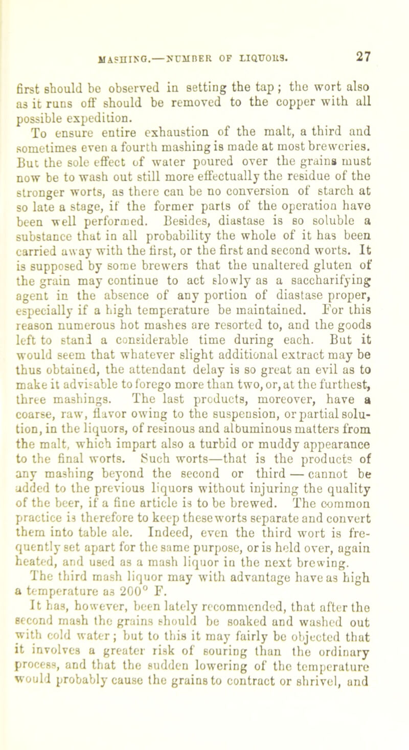 first should be observed in setting the tap ; the wort also as it runs off should be removed to the copper with all possible expedition. To ensure entire exhaustion of the malt, a third and sometimes even a fourth mashing is made at most breweries. But the sole effect of water poured over the grains must now be to wash out still more effectually the residue of the stronger worts, as there can be no conversion of starch at so late a stage, if the former parts of the operation have been well performed. Besides, diastase is so soluble a substance that in all probability the whole of it has been carried away with the first, or the first and second worts. It is supposed by some brewers that the unaltered gluten of the grain may continue to act slowly as a saccharifying agent in the absence of any portion of diastase proper, especially if a high temperature be maintained. For this reason numerous hot mashes are resorted to, and the goods left to stand a considerable time during each. But it would seem that whatever slight additional extract may be thus obtained, the attendant delay is so great an evil as to make it advisable to forego more than two, or, at the furthest, three mashings. The last products, moreover, have a coarse, raw, flavor owing to the suspension, or partial solu- tion, in the liquors, of resinous and albuminous matters from the malt, which impart also a turbid or muddy appearance to the final worts. Such worts—that is the products of any mashing beyond the second or third — cannot be ■added to the previous liquors without injuring the quality of the beer, if a fine article is to be brewed. The common practice is therefore to keep these worts separate and convert them into table ale. Indeed, even the third wort is fre- quently set apart for the same purpose, or is held over, again heated, and used as a mash liquor in the next brewing. The third mash liquor may with advantage have as high a temperature a3 200° F. It has, however, been lately recommended, that after the second mash the grains should be soaked and washed out with cold water; but to this it may fairly be objected that it involves a greater risk of souring than the ordinary process, and that the sudden lowering of the temperature would probably cause the grains to contract or shrivel, and