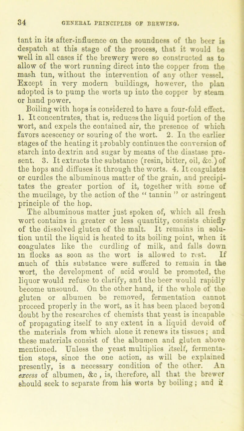 fant in its after-influence on the soundness of the beer is despatch at this stage of the process, that it would be well in all cases if the brewery were so constructed as to allow of the wort running direct into the copper from the mash tun, without the intervention of any other vessel. Except in very modem buildings, however, the plan adopted is to pump the worts up into the copper by steam or hand power. Boiling with hops is considered to have a four-fold effect. 1. It concentrates, that is, reduces the liquid portion of the wort, and expels the contained air, the presence of which favors aceseency or souring of the wort. 2. In the earlier stages of the heating it probably continues the conversion of starch into dextrin and sugar by means of the diastase pre- sent. 3. It extracts the substance (resin, bitter, oil, &c.)of the hops and diffuses it through the worts. 4. It coagulates or curdles the albuminous matter of the grain, and precipi- tates the greater portion of it, together with some of the mucilage, by the action of the “ tannin ” or astringent principle of the hop. The albuminous matter just spoken of, which all fresh wort contains in greater or less quantity, consists chiefly of the dissolved gluten of the malt. It remains in solu- tion until the liquid is heated to its boiling point, when it coagulates like the curdling of milk, and falls down in flocks as soon as the wort is allowed to rest. If much of this substance were suffered to remain in the wort, the development of acid would be promoted, the liquor would refuse to clarify, and the beer would rapidly become unsound. On the other hand, if the whole of the gluten or albumen be removed, fermentation cannot proceed properly in the wort, as it has been placed beyond doubt by the researches of chemists that yeast is incapable of propagating itself to any extent in a liquid devoid of the materials from which alone it renews its tissues; and these materials consist of the albumen and gluten above mentioned. Unless the yeast multiplies itself, fermenta- tion stops, since the one action, as will be explained presently, is a necessary condition of the other. An excess of albumen, &c , is, therefore, all that the brewer should seek to separate from his worts by boiling; and it