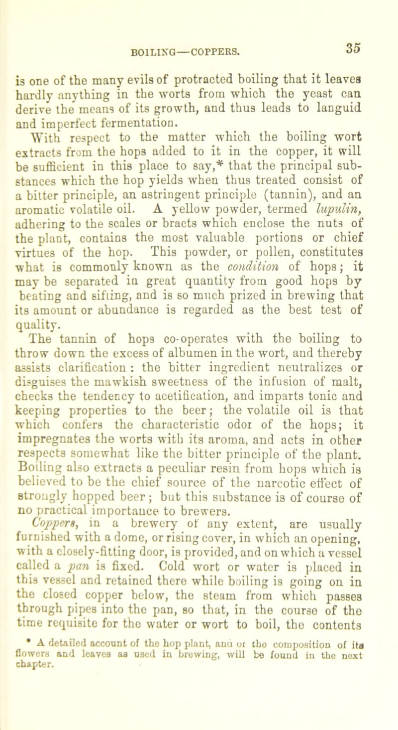 BOILIXG—COPPERS. is one of the many evils of protracted boiling that it leaves hardly anything in the worts from which the yeast can derive the means of its growth, and thus leads to languid and imperfect fermentation. With respect to the matter which the boiling wort extracts from the hops added to it in the copper, it will be sufficient in this place to say,* that the principal sub- stances which the hop yields when thus treated consist of a bitter principle, an astringent principle (tannin), and an aromatic volatile oil. A yellow powder, termed lupulin, adhering to the scales or bracts which enclose the nuts of the plant, contains the most valuable portions or chief virtues of the hop. This powder, or pollen, constitutes what is commonly known as the condition of hops; it may be separated in great quantity from good hops by beating and sifting, and is so much prized in brewing that its amount or abundance is regarded as the best test of quality. The tannin of hops co-operates with the boiling to throw down the excess of albumen in the wort, and thereby assists clarification : the bitter ingredient neutralizes or disguises the mawkish sweetness of the infusion of malt, checks the tendency to acetification, and imparts tonic and keeping properties to the beer; the volatile oil is that which confers the characteristic odor of the hops; it impregnates the worts with its aroma, and acts in other respects somewhat like the bitter principle of the plant. Boiling also extracts a peculiar resin from hops which is believed to be the chief source of the narcotic effect of strongly hopped beer; but this substance is of course of no practical importance to brewers. Coppers, in a brewery of any extent, are usually furnished with a dome, or rising cover, in which an opening, with a closely-fitting door, is provided, and on which a vessel called a pan is fixed. Cold wort or water is placed in this vessel and retained there while boiling is going on in the closed copper below, the steam from which passes through pipes into the pan, so that, in the course of tho time requisite for the water or wort to boil, the contents • A detailed account of tho hop plant, and or tho composition of ita flowers and leaves aa used in browing, will be found in the next chapter.