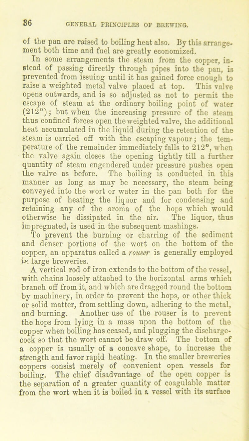 of the pan are raised to boiling heat also. By this arrange- ment both time and fuel are greatly economized. In some arrangements the steam from the copper, in- stead of passing directly through pipes into the pan. Is prevented from issuing until it has gained force enough to raise a weighted metal valve placed at top. This valve opens outwards, and is so adjusted as not to permit the escape of steam at the ordinary boiling point of water (212°); but when the increasing pressure of the steam thus confined forces open the weighted valve, the additional heat accumulated in the liquid during the retention of the steam is carried off with the escaping vapour; the tem- perature of the remainder immediately falls to 212°, when the valve again closes the opening tightly till a further quantity of steam engendered under pressure pushes open the valve as before. The boiling is conducted in this manner as long as may be necessary, the steam being conveyed into the wort or water in the pan both for the purpose of heating the liquor and for condensing and retaining any of the aroma of the hops which would otherwise be dissipated in the air. The liquor, thu3 impregnated, is used in the subsequent mashings. To prevent the burning or charring of the sediment and denser portions of the wort on the bottom of the copper, an apparatus called a rouser is generally employed if. large breweries. A vertical rod of iron extends to the bottom of the vessel, with chains loosely attached to the horizontal arms which branch off from it, and which are dragged round the bottom by machinery, in order to prevent the hops, or other thick or solid matter, from settling down, adhering to the metal, and burning. Another use of the rouser is to prevent the hops from lying in a mass upon the bottom of the copper when boiling has ceased, and plugging the discharge- cock so that the wort cannot be draw off. The bottom of a copper is usually of a concave shape, to increase the strength and favor rapid heating. In the smaller breweries coppers consist merely of convenient open vessels for boiling. The chief disadvantage of the open copper is the separation of a greater quantity of coagulable matter from the wort when it is boiled in a vessel with its surface