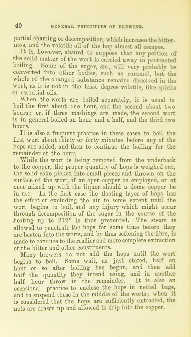 partial charring or decomposition, which increases the bitter- ness, and the volatile oil of the hop almost all escape*. It is, however, absurd to suppose that any portion of the solid matter of the wort is carried away in protracted boiling. Some of the sugar, &c., will very probably be converted into other bodies, such as caramel, but the whole of the changed substance remains dissolved in the wort, as it is not in the least degree volatile, like spirits nr essential oils. When the worts are boiled separately, it is usual to boil the first about one hour, and the second about two hours; or, if three mashings are made, the second wort is in general boiled an hour and a half, and the third two hours. It is also a frequent practice in these cases to boil the first wort about thirty or forty minutes before any of the hops are added, and then to continue the boiling for the remainder of the hour. While the wort is being removed from the underback to the copper, the proper quantity of hops is weighed out, the solid cake picked into small pieces and thrown on the surface of the wort, if an open copper be employed, or at once mixed up with the liquor should a dome copper be in use. In the first case the floating layer of hops has the effect of excluding the air to some extent until the wort begins to boil, and any injury which might occur through decomposition of the sugar in the course of the heating up to 212° is thus prevented. The steam is allowed to penetrate tbe hops for some time before they are beaten into the worts, and by thus softening the fibre, is made to conduce to the readier and more complete extraction of the bitter and other constituents. Many brewers do not add the hops until the wort begins to boil. Some wait, as just stated, half an hour or so after boiling has begun, and then add half the quantity they intend using, and in another half hour throw in the remainder. It is also an occasional practice to enclose the hops in netted bags, and to suspend these in the middle of the worts; when it is considered that the hops are sufficiently extracted, the nets are drawn up and allowed to drip iuti the copper.