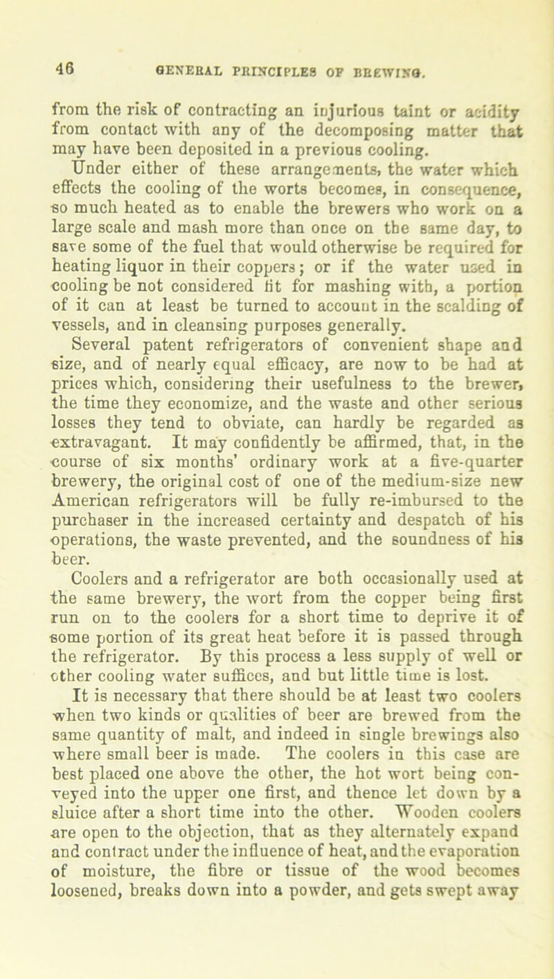 from the risk of contracting an injurious taint or acidity from contact with any of the decomposing matter that may have been deposited in a previous cooling. Under either of these arrangements, the water which effects the cooling of the worts becomes, in consequence, so much heated as to enable the brewers who work on a large scale and mash more than once on the same day, to save some of the fuel that would otherwise be required for heating liquor in their coppers; or if the water used in cooling be not considered tit for mashing with, a portion of it can at least be turned to account in the scalding of vessels, and in cleansing purposes generally. Several patent refrigerators of convenient shape and size, and of nearly equal efficacy, are now to be had at prices which, considering their usefulness to the brewer, the time they economize, and the waste and other serious losses they tend to obviate, can hardly be regarded as extravagant. It may confidently be affirmed, that, in the course of six months’ ordinary work at a five-quarter brewery, the original cost of one of the medium-size new American refrigerators will be fully re-imbursed to the purchaser in the increased certainty and despatch of his operations, the waste prevented, and the soundness of his beer. Coolers and a refrigerator are both occasionally used at the same brewery, the wort from the copper being first run on to the coolers for a short time to deprive it of some portion of its great heat before it is passed through the refrigerator. By this process a less supply of well or other cooling water suffices, and but little time is lost. It is necessary that there should be at least two coolers when two kinds or qualities of beer are brewed from the same quantity of malt, and indeed in single brewings also where small beer is made. The coolers in this case are best placed one above the other, the hot wort being con- veyed into the upper one first, and thence let down by a sluice after a short time into the other. Wooden coolers are open to the objection, that as they alternately expand and contract under the influence of heat, and the evaporation of moisture, the fibre or tissue of the wood becomes loosened, breaks down into a powder, and gets swept away