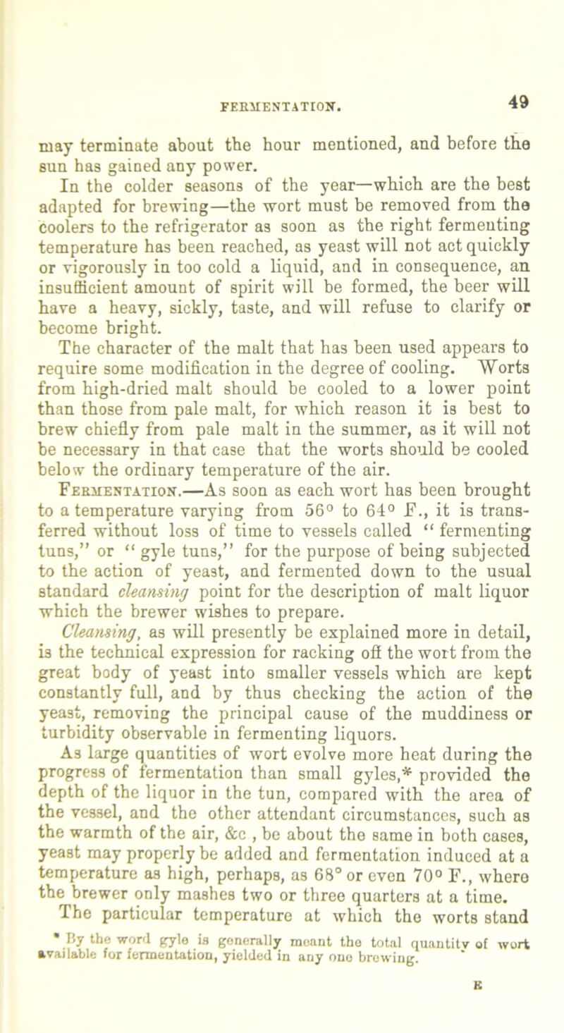 FERMENTATION. may terminate about tbe hour mentioned, and before the sun has gained any power. In the colder seasons of the year—which are the best adapted for brewing—the wort must be removed from the coolers to the refrigerator as soon as the right fermenting temperature has been reached, as yeast will not act quickly or vigorously in too cold a liquid, and in consequence, an. insufficient amount of spirit will be formed, the beer will have a heavy, sickly, taste, and will refuse to clarify or become bright. The character of the malt that has been used appears to require some modification in the degree of cooling. Worts from high-dried malt should be cooled to a lower point than those from pale malt, for which reason it is best to brew chiefly from pale malt in the summer, as it will not be necessary in that case that the worts should be cooled below the ordinary temperature of the air. Fermentation.—As soon as each wort has been brought to a temperature varying from 56° to 64° F., it is trans- ferred without loss of time to vessels called “ fermenting tuns,” or “ gyle tuns,” for the purpose of being subjected to the action of yeast, and fermented down to the usual standard cleansing point for the description of malt liquor which the brewer wishes to prepare. Cleansing, as will presently be explained more in detail, i3 the technical expression for racking oft the wort from the great body of yeast into smaller vessels which are kept constantly full, and by thus checking the action of the yeast, removing the principal cause of the muddiness or turbidity observable in fermenting liquors. As large quantities of wort evolve more heat during the progress of fermentation than small gyles,* provided the depth of the liquor in the tun, compared with the area of the vessel, and the other attendant circumstances, such as the warmth of the air, &c , be about the same in both cases, yeast may properly be added and fermentation induced at a temperature as high, perhaps, as 68° or evon 70° F., whero the brewer only mashes two or three quarters at a time. The particular temperature at which the worts stand * By the word gyle is generally meant the total quantity of wort available for fermentation, yielded in any one browing. K