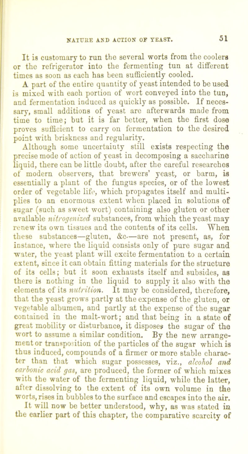 NATURE AND ACTION OF TEAST. It is customary to run the several worts from the coolers or the refrigerator into the fermenting tun at different times as soon as each has been sufficiently cooled. A part of the entire quantity of yeast intended to be used is mixed with each portion of wort conveyed into the tun, and fermentation induced as quickly as possible. If neces- sary, small additions of yeast are afterwards made from time to time; but it is far better, when the first dose proves sufficient to carry on fermentation to the desired point with briskness and regularity. Although some uncertainty still exists respecting the precise mode of action of yeast in decomposing a saccharine liquid, there can be little doubt, after the careful researches of modern observers, that brewers’ yeast, or barm, is essentially a plant of the fungus species, or of the lowest order of vegetable life, which propagates itself and multi- plies to an enormous extent when placed in solutions of sugar (such as sweet wort) containing also gluten or other available nitrogenized substances, from which the yeast may renew its own tissues and the contents of its cells. When these substances—gluten, &c—are not present, as, for instance, where the liquid consists only of pure sugar and water, the yeast plant will excite fermentation to a certain extent, since it can obtain fitting materials for the structure of its cells; but it soon exhausts itself and subsides, as there is nothing in the liquid to supply it also with the elements of its nutrition. It may be considered, therefore, that the yeast grows partly at the expense of the gluten, or vegetable albumen, and partly at the expense of the sugar contained in the malt-wort; and that being in a state of great mobility or disturbance, it disposes the sugar of the wort to assume a similar condition. By the new arrange- ment or transposition of the particles of the sugar which is thus induced, compounds of a firmer or more Btable charac- ter than that which sugar possesses, viz., alcohol and carbonic acid gas, are produced, the former of which mixes with the water of the fermenting liquid, while the latter, after dissolving to the extent of its own volume in the worts, rises in bubbles to the surface and escapes into the air. It will now be better understood, why, as was stated in the earlier part of this chapter, the comparative scarcity of