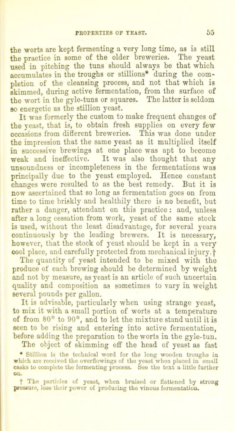 PROPERTIES OF TEAST. 65 the worts are kept fermenting a very long time, as is still the practice in some of the older breweries. The yeast used in pitching the tuns should always be that which accumulates in the troughs or still ions* during the com- pletion of the cleansing process> and not that which is Bkimmed, during active fermentation, from the surface of the wort in the gyle-tuns or squares. The latter is seldom so energetic as the stillion yeast. It was formerly the custom to make frequent changes of the yeast, that is, to obtain fresh supplies on every few occasions from different breweries. This was done under the impression that the same yeast as it multiplied itself in successive brewings at one place was apt to become weak and ineffective. It was also thought that any unsoundness or incompleteness in the fermentations was principally due to the yeast employed. Hence constant changes were resulted to as the best remedy. But it is now ascertained that so long as fermentation goes on from time to time briskly and healthily there is no benefit, but rather a danger, attendant on this practice: and, unless after a long cessation from work, yeast of the same stock is used, without the least disadvantage, for several years continuously by the leading brewers. It is necessary, however, that the stock of yeast should be kept in a very cool place, and carefully protected from mechanical injury, j- The quantity of yeast intended to be mixed with the produce of each brewing should be determined by weight and not by measure, as yeast is an article of such uncertain quality and composition as sometimes to vary in weight several pounds per gallon. It is advisable, particularly when using strange yeast, to mix it with a small portion of worts at a temperature of from 80° to 90°, and to let the mixture stand until it is seen to be rising and entering into active fermentation, before adding the preparation to the worts in the gyle-tun. The object of skimming off the head of yeast as fast • Stillion is the technical word for tho long wooden troughs in which are received the overflowings of the yeast when placed in small casks to complete the fermenting process. Bee the text a little further on. f The particles of yeast, when bruised or flattened by strong pressure, lose their power of producing tho vinous fermentation.