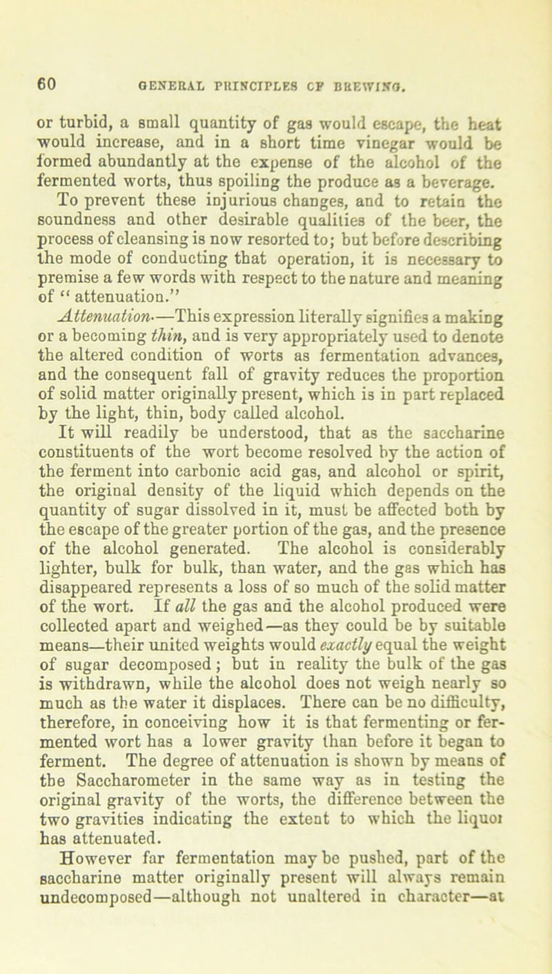 or turbid, a small quantity of gas would escape, the heat would increase, and in a short time vinegar would be formed abundantly at the expense of the alcohol of the fermented worts, thus spoiling the produce as a beverage. To prevent these injurious changes, and to retain the soundness and other desirable qualities of the beer, the process of cleansing is now resorted to; but before describing the mode of conducting that operation, it is necessary to premise a few words with respect to the nature and meaning of “ attenuation.” Attenuation—This expression literally signifies a making or a becoming thin, and is very appropriately used to denote the altered condition of worts as fermentation advances, and the consequent fall of gravity reduces the proportion of solid matter originally present, which is in part replaced by the light, thin, body called alcohol. It will readily be understood, that as the saccharine constituents of the wort become resolved by the action of the ferment into carbonic acid gas, and alcohol or spirit, the original density of the liquid which depends on the quantity of sugar dissolved in it, must be affected both by the escape of the greater portion of the gas, and the presence of the alcohol generated. The alcohol is considerably lighter, bulk for bulk, than water, and the gas which has disappeared represents a loss of so much of the solid matter of the wort. If all the gas and the alcohol produced were collected apart and weighed—as they could be by suitable means—their united weights would exactly equal the weight of sugar decomposed ; but in reality the bulk of the gas is withdrawn, while the alcohol does not weigh nearly so much as the water it displaces. There can be no difficulty, therefore, in conceiving how it is that fermenting or fer- mented wort has a lower gravity than before it began to ferment. The degree of attenuation is shown by means of tbe Saccharometer in the same way as in testing the original gravity of the worts, the difference between the two gravities indicating the extent to which the liquoi has attenuated. However far fermentation may be pushed, part of the saccharine matter originally present will always remain undecomposed—although not unaltered in character—ai
