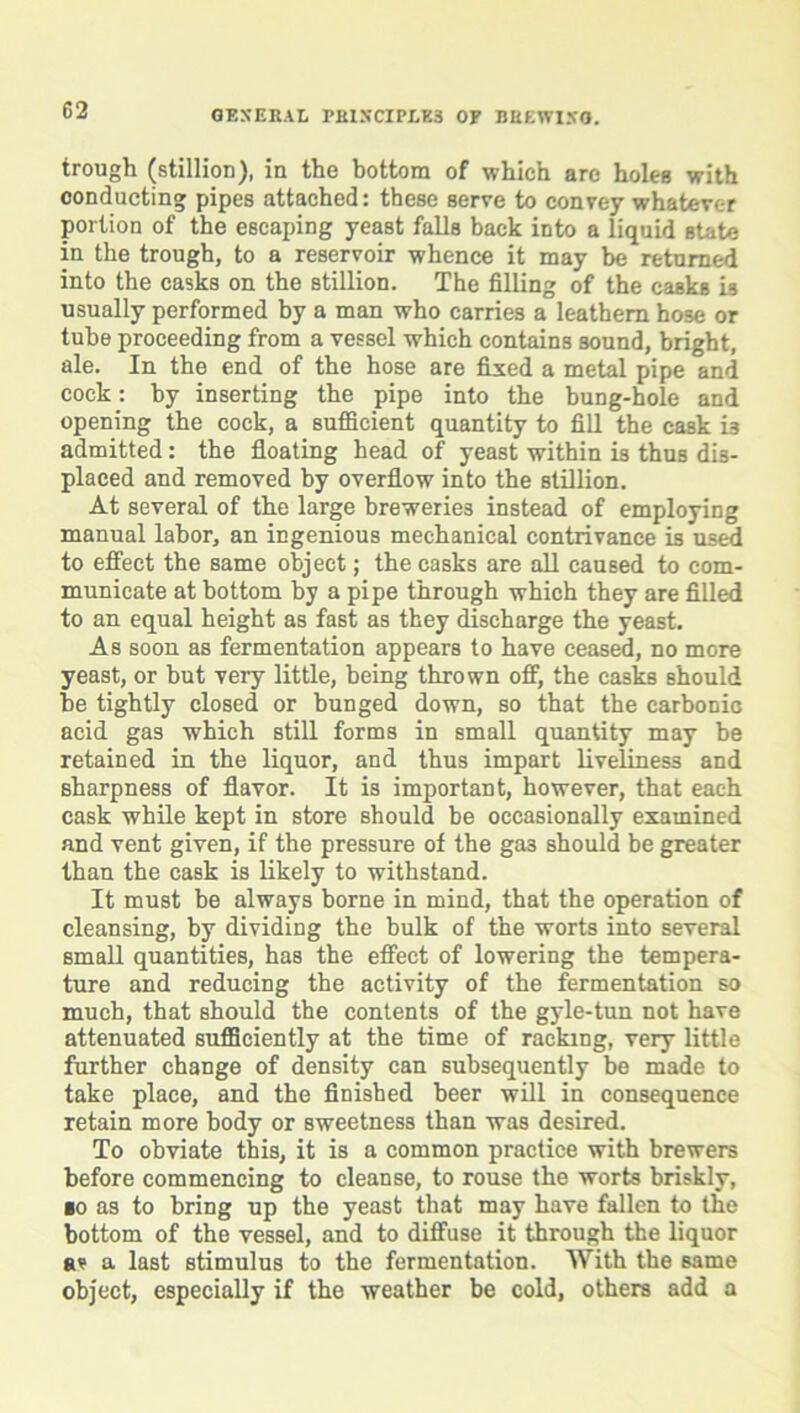 trough (stillion), in the bottom of which arc holes with conducting pipes attached: these serve to convey whatever portion of the escaping yeast falls back into a liquid state in the trough, to a reservoir whence it may be returned into the casks on the stillion. The filling of the casks 19 usually performed by a man who carries a leathern hose or tube proceeding from a vessel which contains sound, bright, ale. In the end of the hose are fixed a metal pipe and cock: by inserting the pipe into the bung-hole and opening the cock, a sufficient quantity to fill the cask i3 admitted: the floating head of yeast within is thus dis- placed and removed by overflow into the stillion. At several of the large breweries instead of employing manual labor, an ingenious mechanical contrivance is used to effect the same object; the casks are all caused to com- municate at bottom by a pipe through which they are filled to an equal height as fast as they discharge the yeast. As soon as fermentation appears to have ceased, no more yeast, or but very little, being thrown off, the casks should be tightly closed or bunged down, so that the carbonic acid gas which still forms in small quantity may be retained in the liquor, and thus impart liveliness and sharpness of flavor. It is important, however, that each cask while kept in store should be occasionally examined and vent given, if the pressure of the ga3 should be greater than the cask is likely to withstand. It must be always borne in mind, that the operation of cleansing, by dividing the bulk of the worts into several small quantities, has the effect of lowering the tempera- ture and reducing the activity of the fermentation so much, that should the contents of the gyle-tun not have attenuated sufficiently at the time of racking, very little further change of density can subsequently be made to take place, and the finished beer will in consequence retain more body or sweetness than was desired. To obviate this, it is a common practice with brewers before commencing to cleanse, to rouse the worts briskly, ■0 as to bring up the yeast that may have fallen to the bottom of the vessel, and to diffuse it through the liquor av a last stimulus to the fermentation. With the same object, especially if the weather be cold, others add a