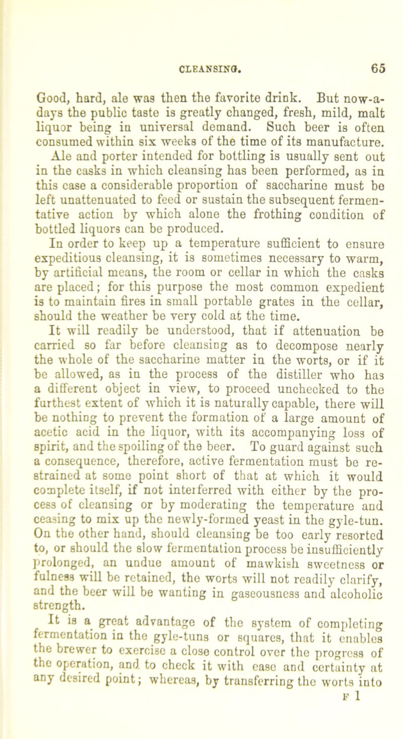 Good, hard, ale was then the favorite drink. But nowa- days the public taste is greatly changed, fresh, mild, malt liquor being in universal demand. Such beer is often consumed within six weeks of the time of its manufacture. Ale and porter intended for bottling is usually sent out in the casks in which cleansing has been performed, as in this case a considerable proportion of saccharine must bo left unattenuated to feed or sustain the subsequent fermen- tative action by which alone the frothing condition of bottled liquors can be produced. In order to keep up a temperature sufficient to ensure expeditious cleansing, it is sometimes necessary to warm, by artificial means, the room or cellar in which the casks are placed; for this purpose the most common expedient is to maintain fires in small portable grates in the cellar, should the weather be very cold at the time. It will readily be understood, that if attenuation be carried so far before cleansing as to decompose nearly the whole of the saccharine matter in the worts, or if it he allowed, as in the process of the distiller who has a different object in view, to proceed unchecked to the furthest extent of which it is naturally capable, there will be nothing to prevent the formation of a large amount of acetic acid in the liquor, with its accompanying loss of spirit, and the spoiling of the beer. To guard against such a consequence, therefore, active fermentation must be re- strained at some point short of that at which it would complete itself, if not interferred with either by the pro- cess of cleansing or by moderating the temperature and ceasing to mix up the newly-formed yeast in the gyle-tun. On the other hand, should cleansing be too early resorted to, or should the slow fermentation process be insufficiently prolonged, an undue amount of mawkish sweetness or fulness will be retained, the worts will not readily clarify, and the beer will be wanting in gaseousness and alcoholic strength. It is a great advantage of the system of completing fermentation in the gyle-tuns or squares, that it enables the brewer to exercise a close control over the progress of the operation, and to check it with ease and certainty at any desired point; whereas, by transferring the worts into f 1