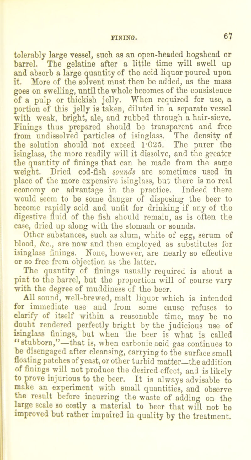 FINING. tolerably large vessel, sucb as an open-headed hogshead or barrel. The gelatine after a little time will swell up and absorb a large quantity of the acid liquor poured upon it. More of the solvent must then be added, as the mass goes on swelling, until the whole becomes of the consistence of a pulp or thickish jelly. When required for use, a portion of this jelly is taken, diluted in a separate vessel with weak, bright, ale, and rubbed through a hair-sieve. Finings thus prepared should be transparent and free from undissolved particles of isinglass. The density of the solution should not exceed 1-025. The purer the isinglass, the more readily will it dissolve, and the greater the quantity of finings that can be made from the same weight. Dried cod-fish sounds are sometimes used in place of the more expensive isinglass, but there is no real economy or advantage in the practice. Indeed there would seem to be some danger of disposing the beer to become rapidly acid and untit for drinking if any of the digestive fluid of the fish should remain, as is often the case, dried up along with the stomach or sounds. Other substances, such as alum, white of egg, serum of blood, &c., are now and then employed as substitutes for isinglass finings. None, however, are nearly so effective or so free from objection as the latter. The quantity of finings usually required is about a pint to the barrel, but the proportion will of course vary with the degree of muddiness of the beer. All sound, well-brewed, malt liquor which is intended for immediate use and from some cause refuses to clarify of itself within a reasonable time, may be no doubt rendered perfectly bright by the judicious use of isinglass finings, but when the beer is what is called “stubborn,”—that is, when carbonic acid gas continues to be disengaged after cleansing, carrying to the surface small floating patches of yeast, or other turbid matter—the addition of finiDgs will not produce the desired effect, and is likely to prove injurious to the beer. It is always advisable to make an experiment with small quantities, and observe the result before incurring tho waste of adding on the large scale so costly a material to beer that will not be improved but rather impaired in quality by the treatment.