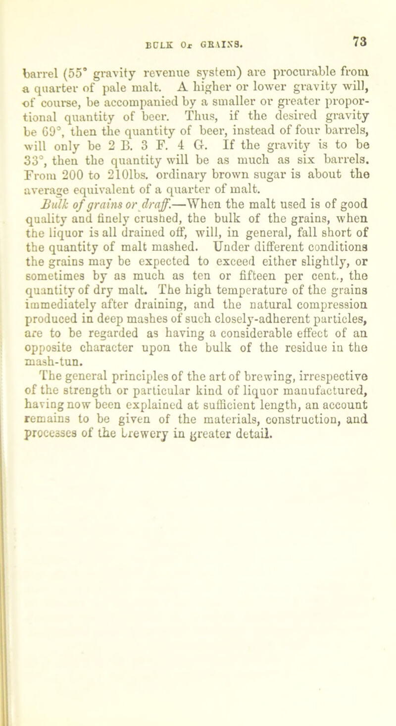BCLK Or GRAIN'S. barrel (55° gravity revenue system) are procurable from a quarter of pale malt. A higher or lower gravity Avill, of course, be accompanied by a smaller or greater propor- tional quantity of beer. Thus, if the desired gravity be 09°, then the quantity of beer, instead of four barrels, will only be 2 B. 3 F. 4 G. If the gravity is to be 33°, theu the quantity will be as much as six barrels. From 200 to 2101bs. ordinary brown sugar is about the average equivalent of a quarter of malt. Bulk of grains or draff.—When the malt used is of good quality and finely crushed, the bulk of the grains, when the liquor is all drained off, will, in general, fall short of the quantity of malt mashed. Under different conditions the grains may be expected to exceed either slightly, or sometimes by as much as ten or fifteen per cent., the quantity of dry malt. The high temperature of the grains immediately after draining, and the natural compression produced in deep mashes of such closely-adherent particles, are to he regarded as having a considerable effect of an opposite character upon the bulk of the residue in the mash-tun. The general principles of the art of brewing, irrespective of the strength or particular kind of liquor manufactured, having now been explained at sufficient length, an account remains to be given of the materials, construction, and processes of the Lrewery in greater detail.