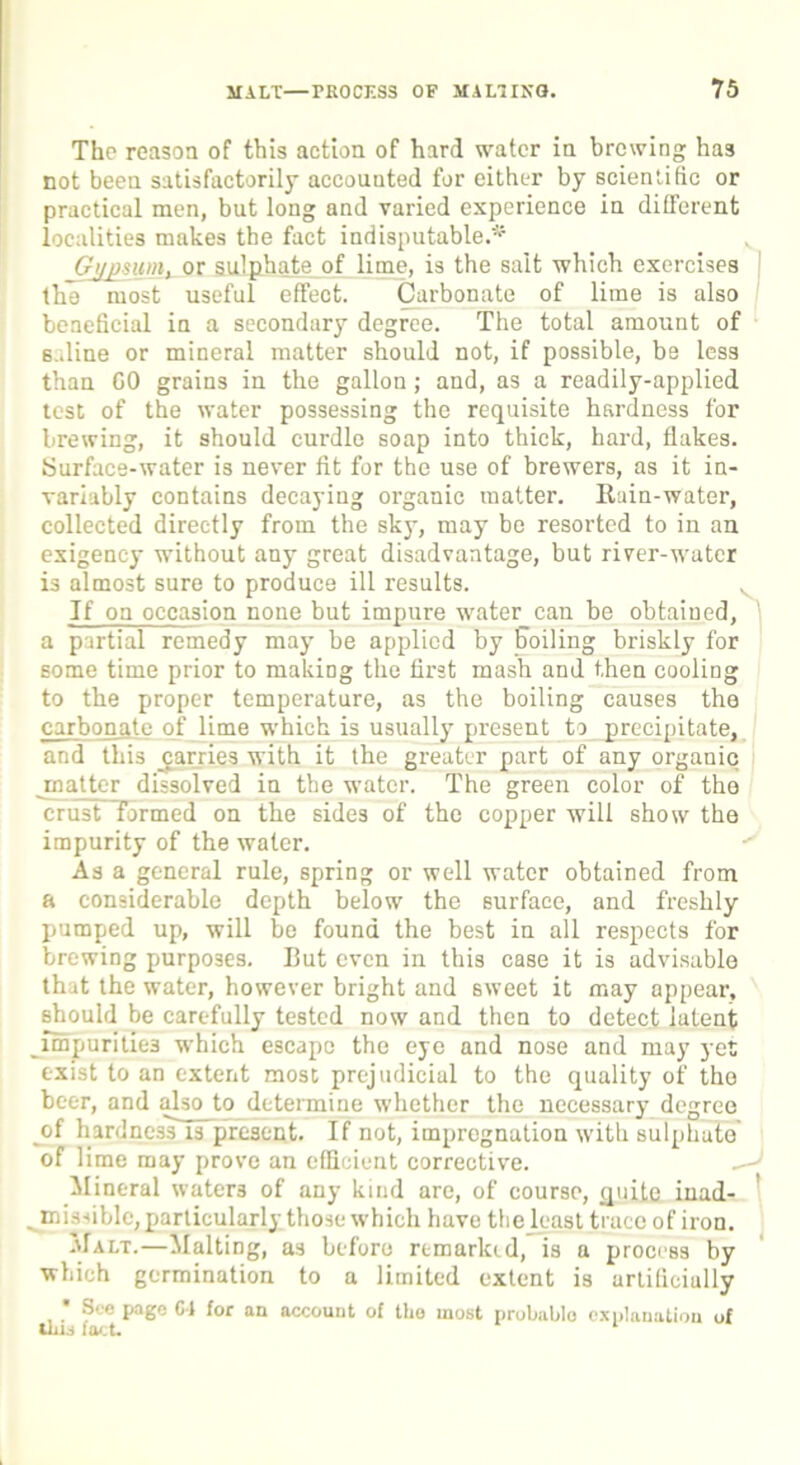 The reason of this action of hard water in brewing has not been satisfactorily accounted for either by scientific or practical men, but long and varied experience in different localities makes the fact indisputable.^ v Gypsum, or sulphate of lime, is the salt which exercises the most useful effect. Carbonate of lime is also beneficial in a secondary degree. The total amount of saline or mineral matter should not, if possible, be less than GO grains in the gallon; and, as a readily-applied test of the water possessing the requisite hardness for brewing, it should curdle soap into thick, hard, flakes. Surface-water is never fit for the use of brewers, as it in- variably contains decaying organic matter. Rain-water, collected directly from the sky, may be resorted to in an exigency without any great disadvantage, but river-water is almost sure to produce ill results. If on occasion none but impure water can be obtained, a partial remedy may be applied by Soiling briskly for some time prior to making the first mash and then cooling to the proper temperature, as the boiling causes the carbonate of lime which is usually present to precipitate, and this ^carries with it the greater part of any organic matter dissolved in the water. The green color of the crust formed on the sides of the copper will show the impurity of the water.  As a general rule, spring or well water obtained from a considerable depth below the surface, and freshly pumped up, will be found the best in all respects for brewing purposes. But even in this case it is advisable that the water, however bright and sweet it may appear, should be carefully tested now and then to detect latent impurities which escape the eye and nose and may yet exist to an extent most prejudicial to the quality of the beer, and also to determine whether the necessary degree of hardnessTFpresent. If not, impregnation with sulphute of lime may prove an efficient corrective. Mineral waters of any kind are, of course, quite inad- „ misdblc, particularly those which have the least trace of iron. Malt.—Malting, as before remarked, is a process by which germination to a limited extent is artificially S' e page Cl for an account of the most probable explanation of tins fact.