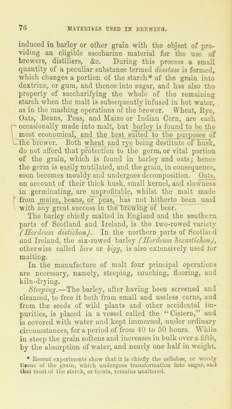 induced in barley or other grain with the object of pro- viding an eligible saccharine material for the use of brewers, distillers, &c. During this process a small quantity of a peculiar substance termed diastase is formed,, •which changes a portion of the starch* of the grain into dextrine, or gum, and thence into sugar, and has also the property of saccharifying the -whole of the remaining starch when the malt is subsequently infused in hot water, as in the mashing operations of the brewer. Wheat, Rye, Oats, Deans, Peas, and Maize or Indian Corn, are each occasionally made into malt, but barley is found to be the most economical, and the best suited to the purposes of L the brewer. Both wheat and rye being destitute of husk, do not afford that protection to the germ, or vital portion of the grain, which is found in barley and oats; hence the germ is easily mutilated, and the grain, in consequence, soon becomes mouldy and undergoes decomposition. Oats, on account of their thick husk, small kernel, and slowness in germinating, are unprofitable, whilst the malt made t from jmaize, beans, or peas, has not hitherto been used ’ with any great success in tluTbrewing of beer. The barley chiefly malted in England and the southern parts of Scotland and Ireland, is the two-rowed variety (Hordeim disticlionj. In the northern parts of Scotland and Ireland, the six-rowed barley (Hordeum hexastichonj, otherwise called here or ligg, is also extensively used tor malting. In the manufacture of malt four principal operations are necessary, namely, steeping, couching, flooring, and kiln-drying. Steeping.—The barley, after having been screened and cleansed, to free it both from small and useless corns, and from the seeds of wild plants and other accidental im- purities, is placed in a vessel called the “Cistern,” and is covered with water and kept immersed, under ordiuary circumstances, for a period of from 10 to 50 hours. While in steep the grain softens and increases in bulk over a fifth, by the absorption of water, and nearly one half in weight. * Recent experiments show that it is chiefly the celluloseor woody tissue of the grain, which undergoes transformation into sugar, and that most of the starch, or fecula, remains unaltered.