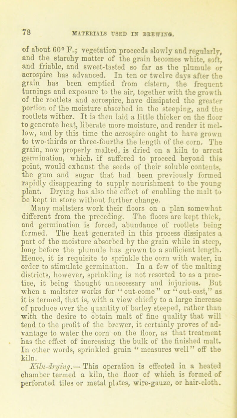 of about 60° F.; vegetation proceeds slowly and regularly, and the starchy matter of the grain become.? white, soft, and friable, and sweet-tasted so far as the plumule or acrospire has advanced. In ten or twelve days after the grain has been emptied from cistern, the frequent turnings and exposure to the air, together with the growth of the rootlets and acrospire, have dissipated the greater portion of the moisture absorbed in the steeping, and the rootlets wither. It is then laid a little thicker on the floor to generate heat, liberate more moisture, and render it mel- low, and by this time the acrospire ought to have grown to two-thirds or three-fourths the length of the corn. The grain, now properly malted, is dried on a kiln to arrest germination, which, if suffered to proceed beyond thi3 point, would exhaust the seeds of their soluble contents, the gum and sugar that had been previously formed rapidly disappearing to supply nourishment to the young plant. Drying has also the effect of enabling the malt to he kept in store without further change. Many maltsters wrork their floors on a plan somewhat different from the preceding. The floors are kept thick, and germination is forced, abundance of rootlets being formed. The heat generated in this process dissipates a part of the moisture absorbed by the grain while in steep, long before the plumule has grown to a sufficient length. Hence, it is requisite to sprinkle the corn with water, iu order to stimulate germination. In a few of the malting districts, howrever, sprinkling is not resorted to as a prac- tice, it being thought unnecessary and injurious. But when a maltster works for “out-come” or “out-cast,” as it is termed, that is, w'ith a view chiefly to a large increase of produce over the quantity of barley steeped, rather than with the desire to obtain malt of fine quality that will tend to the profit of the brewei’, it certainly pi-oves of ad- vantage to w’ater the corn on the floor, as that treatment has the effect of increasiug the bulk of the finished malt. In other wmrds, sprinkled grain “measures wTell” off the kiln. Kiln-drying.— This operation is effected in a heated chamber termed a kiln, the floor of which is foraied of perforated tiles or metal plates, wire-gauze, or hair-cloth.
