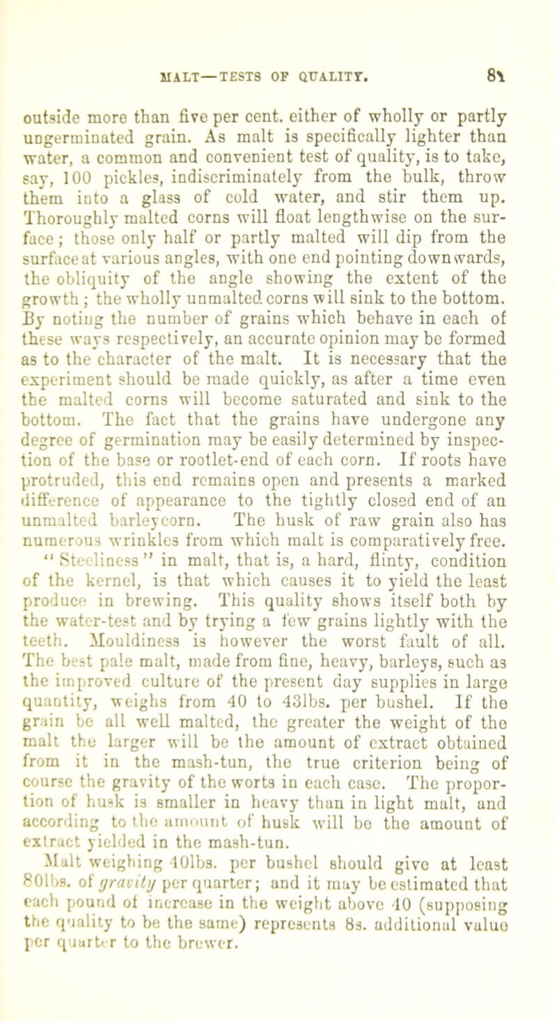 HALT—TEST8 OF QUALITY. 8\ outside more than five per cent, either of wholly or partly ungerminated grain. As malt is specifically lighter than water, a common and convenient test of quality, is to take, say, 100 pickles, indiscriminately from the bulk, throw them into a glass of cold water, and stir them up. Thoroughly malted corns will float lengthwise on the sur- face ; those only half or partly malted will dip from the surface at various angles, with one end pointing downwards, the obliquity of the angle showing the extent of the growth ; the wholly unmalted corns will sink to the bottom. By noting the number of grains which behave in each of these ways respectively, an accurate opinion may be formed as to the character of the malt. It is necessary that the experiment should be made quickly, as after a time even the malted corns will become saturated and sink to the bottom. The fact that the grains have undergone any degree of germination may be easily determined by inspec- tion of the base or rootlet-end of each corn. If roots have protruded, this end remains open and presents a marked difference of appearance to the tightly closed end of an unmalted barleycorn. The husk of raw grain also has numerous wrinkles from which malt is comparatively free. “ Steeliness” in malt, that is, a hard, flinty, condition of the kernel, is that which causes it to yield the least produce in brewing. This quality shows itself both by the water-test and by trying a few grains lightly with the teeth, Mouldiness is however the worst fault of all. The best pale malt, made from fine, heavy, barleys, such as the improved culture of the present day supplies in large quantity, weighs from 40 to 43lbs. per bushel. If the grain be all well malted, the greater the weight of the malt the larger will be the amount of extract obtained from it in the mash-tun, the true criterion being of course the gravity of the wort3 in each case. The propor- tion of husk is smaller in heavy than in light malt, and according to the amount of husk will be the amount of extract yielded in the mash-tun. Malt weighing 40lbs. per bushel should give at least 8011>s. of gravity per quarter; and it may be estimated that each pound of increase in the weight above 10 (supposing the quality to be the same) represents 8s. additional vuluo per quarter to the brewer.