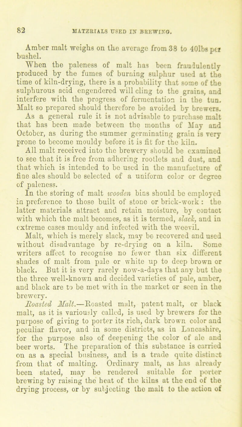 Amber malt weighs on the average from 38 to 401b« pet bushel. When the paleness of malt has been fraudulently produced by the fumes of burning sulphur used at the time of kiln-drying, there is a probability that some of the sulphurous acid engendered will cling to the grains, and interfere with the progress of fermentation in the tun. Malt so prepared should therefore be avoided by brewers. As a general rule it is not advisable to purchase malt that has been made between the months of May and October, as during the summer germinating grain is very prone to become mouldy before it is fit for the kiln. All malt received into the brewery should be examined to see that it is free from adhering rootlets and dust, and that which is intended to be used in the manufacture of fine ales should be selected of a uniform color or degree of paleness. In the storing of malt wooden bins should be employed in preference to those built of stone or brick-work : the latter materials attract and retain moisture, by contact with which the malt becomes, as it is termed, slack, and in extreme cases mouldy and infected with the weevil. Malt, which is merely slack, may be recovered and used without disadvantage by re-drying on a kiln. Some writers affect to recognise no fewer than six different shades of malt from pale or white up to deep brown or black. But it is very rarely now-a-days that any but the the three well-known and decided varieties of pale, amber, and black are to be met with in the market or seen in the brewery. Roasted Malt.—Roasted malt, patent malt, or black malt, as it is variously called, is used by brewers for the purpose of giving to porter its rich, dark brown color and peculiar flavor, and in some districts, as in Lancashire, for the purpose also of deepening the color of ale and beer worts. The preparation of this substance is carried on as a special business, and is a trade quite distinct from that of malting. Ordinary malt, as has already been stated, may be rendered suitable for porter brewing by raising the heat of the kilns at the end of the drying process, or by subjecting the malt to the action of