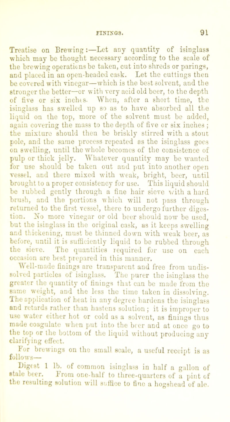 Treatise on Brewing:—Let any quantity of isinglass which may be thought necessary according to the scale of the brewing operations be taken, cut into shreds or parings, and placed in an open-headed cask. Let the cuttings then be covered with vinegar—which is the best solvent, and the stronger the better—or with very acid old beer, to the depth of five or six inchts. When, after a short time, the isinglass has swelled up so as to have absorbed alt the liquid on the top, more of the solvent must be added, again covering the mass to the depth of five or six inches ; the mixture should then be briskly stirred with a stout pole, and the same process repeated as the isinglass goes on swelling, until the whole becomes of the consistence of pulp or thick jelly. Whatever quantity may be wanted for use should be taken out and put into another open vessel, and there mixed with weak, bright, beer, until brought to a proper consistency for use. This liquid should be rubbed gently through a fine hair sieve vith a hard brush, and the portions which will not pass through returned to the first vessel, there to undergo further diges- tion. No more vinegar or old beer should now be used, but the isinglass in the original cask, as it keeps swelling and thickening, must be thinned down with weak beer, as before, until it is sufficiently liquid to be rubbed through the sieve. The quantities required for use on each occasion are best prepared in this manner. Well-made finings are transparent, and free from undis- solved particles of isinglass. The purer the isinglass the greater the quantity of finings that can be made from the same weight, and the less the time taken in dissolving. The application of heat in any degree hardens the isinglass and retards rather than hastens solution; it is improper to use water either hot or cold as a solvent, as finings thus made coagulate when put into the brer and at once go to the top or the bottom of the liquid without producing any clarifying effect. For brewings on the small scale, a useful receipt is as follows— Digest 1 lb. of common isinglass in half a gallon of stale beer. From one-half to three-quarters of a pint of the resulting solution will .suffice to fine a hogshead of ale.