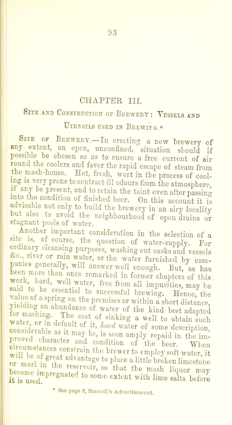 CHAPTER III. Site and Construction of Brewery: Vessels and TJtensils used in Brewing.* Site of Brewery.—In erecting a new brewery of any extent, an open, unconfined, situation should if possible be chosen so as to ensure a free current of air round the coolers and favor the rapid escape of steam from the mash-house. Hot, fresh, wort in the process of cool- ing is very prone to contract ill odours from the atmosphere, it any be present, and to retain the taint even after passing into the condition of finished beer. On this account it is advisable not only to build the brewery in an airy locality but also to avoid the neighbourhood of open drains or stagnant pools of water. Another important consideration in the selection of a Bite is, of course, the question of wmter-supply. For ordinary eleansmg purposes, washing out casks and vessels &c.,_ river or rain water, or the water furnished by com- panies generally, will answer well enough. But, as has been more than once remarked in former chapters of this work hard, well water, free from all impurities, may be ea 1 to be essential to successful brewing. Hence, the Yielding anP'Tg T th® P/emises or within a short distance, L rnal.n/ Tb DCCe0f 7*^ .ot the kind pest adapted wat^r orln',1 7\C0PSt- of78mklDe a w*ll to obtain such con^siderahlp f °f J!ard wa,er °f some description, nroverl rh V be’ 18 80011 umIl]T repaid in the im- proved character and condition of the beer When wilTbToT'an H,raif th° blCWfcr t0 emPloy soft water, it or marl frf Tb advantaKe to Idace a little broken limestone - he re8trT0lr- 80 that the mash liquor may itia°usCeimpregnated t0 60n3C l'Xttnt with lime suits before Sco page 8, Scamoll’s Advertisement.