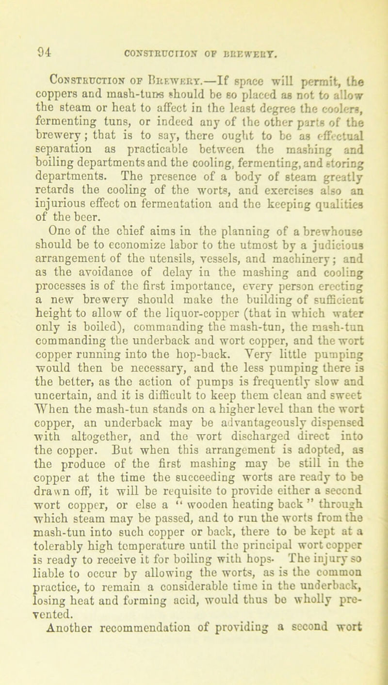 Construction of Brewery.—If space will permit, the coppers and mash-tuns should be so placed as not to allow the steam or heat to affect in the least degree the coolers, fermenting tuns, or indeed any of the other parts of the brewery; that is to say, there ought to be as effectual separation as practicable between the mashing and boiling departments and the cooling, fermenting, and storing departments. The presence of a body of steam greatly retards the cooling of the worts, and exercises also an injurious effect on fermentation and the keeping qualities of the beer. One of the chief aims in the planning of a brewhouse should be to economize labor to the utmost by a judicious arrangement of the utensils, vessels, and machinery; and as the avoidance of delay in the mashing and cooling processes is of the first importance, every person erecting a new brewery should make the building of sufficient height to allow of the liquor-copper (that in which water only is boiled), commanding the mash-tun, the mash-tun commanding the underback and wort copper, and the wort copper running into the hop-back. Yery little pumping would then be necessary, and the less pumping there is the better, as the action of pumps is frequently slow and uncertain, and it is difficult to keep them clean and sweet When the mash-tun stands on a higher level than the wort copper, an underback may be advantageously dispensed with altogether, and the wort discharged direct into the copper. But when this arrangement is adopted, as the produce of the first mashing may be still in the copper at the time the succeeding worts are ready to be drawn off, it will be requisite to provide either a second wort copper, or else a “ wooden heating back ” through which steam may be passed, and to run the worts from the mash-tun into such copper or back, there to be kept at a tolerably high temperature until the principal wort copper is ready to receive it for boiling with hops* The injury so liable to occur by allowing the worts, as is the common practice, to remain a considerable time in the underback, losing heat and forming acid, would thus be wholly pre- vented. Another recommendation of providing a second wort