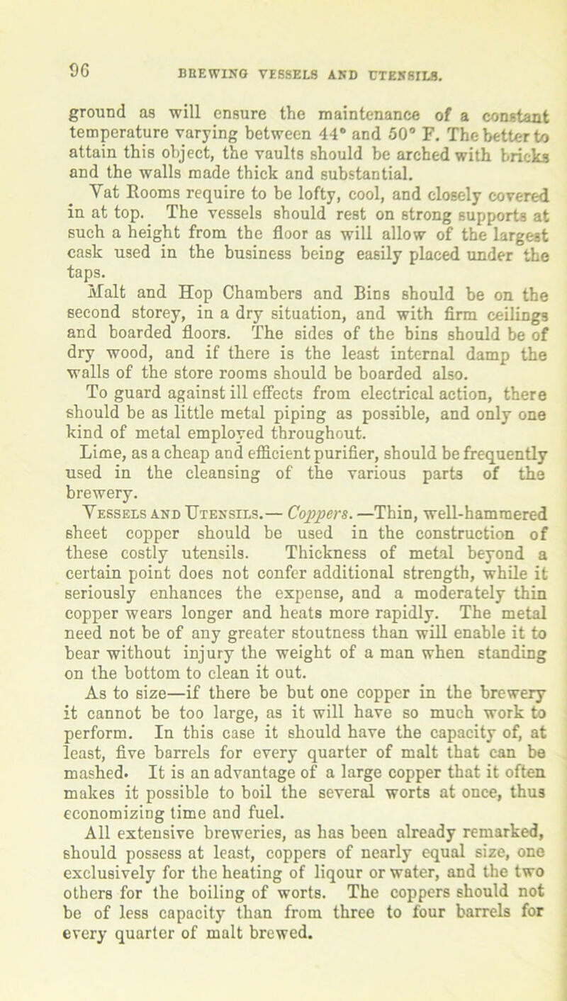 ground as will ensure the maintenance of a constant temperature varying between 44° and 50° F. The better to attain this object, the vaults should be arched with bricks and the walls made thick and substantial. Vat Rooms require to be lofty, cool, and closely covered in at top. The vessels should rest on strong supports at such a height from the floor as will allow of the largest cask used in the business being easily placed under the taps. Malt and Hop Chambers and Bins Bhould be on the second storey, in a dry situation, and with firm ceilings and boarded floors. The sides of the bins should be of dry wood, and if there is the least internal damp the walls of the store rooms should be boarded also. To guard against ill effects from electrical action, there should be as little metal piping as possible, and only one kind of metal employed throughout. Lime, as a cheap and efficient purifier, should be frequently used in the cleansing of the various parts of the brewery. Vessels and Utensils.— Coppers. —Thin, well-hammered sheet copper should be used in the construction of these costly utensils. Thickness of metal beyond a certain point does not confer additional strength, while it seriously enhances the expense, and a moderately thin copper wears longer and heats more rapidly. The metal need not be of any greater stoutness than will enable it to bear without injury the weight of a man when standing on the bottom to clean it out. As to size—if there be but one copper in the brewery it cannot be too large, as it will have so much work to perform. In this case it should have the capacity of, at least, five barrels for every quarter of malt that can be mashed. It is an advantage of a large copper that it often makes it possible to boil the several worts at once, thus economizing time and fuel. All extensive breweries, as has been already remarked, should possess at least, coppers of nearly equal size, one exclusively for the heating of liqour or water, and the two others for the boiling of worts. The coppers should not be of less capacity than from three to four barrels for every quarter of malt brewed.