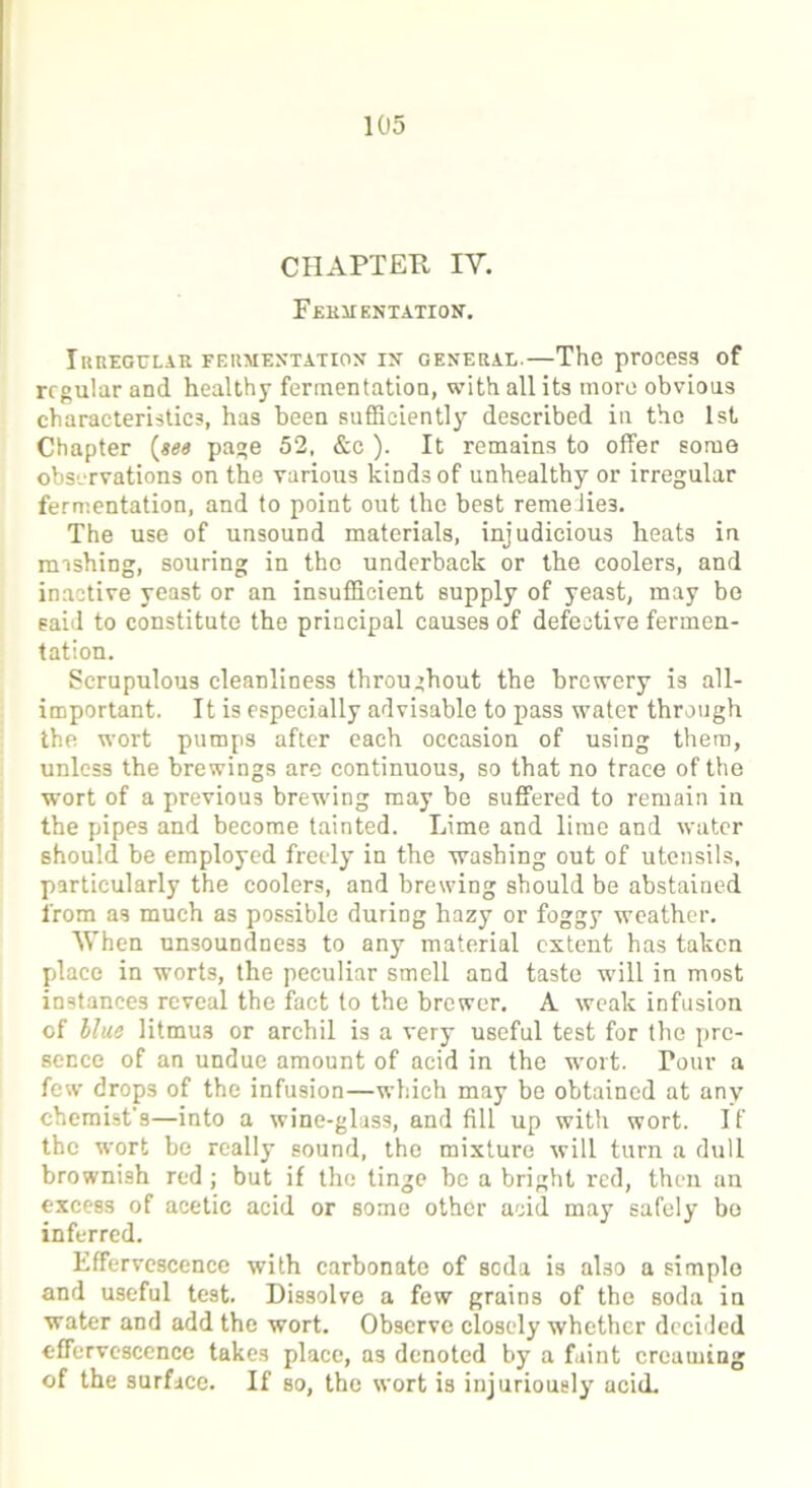 CHAPTER IV. Fermentation. IRREGULAR FERMENTATION IN GENERAL. The prOCeSS of regular and healthy fermentation, with all its more obvious characteristics, has been sufficiently described in the 1st Chapter {see page 52, &c). It remains to offer some observations on the various kinds of unhealthy or irregular fermentation, and to point out the best remelie3. The use of unsound materials, injudicious heats in mishing, souring in the underback or the coolers, and inactive yeast or an insufficient supply of yeast, may be said to constitute the principal causes of defective fermen- tation. Scrupulous cleanliness throughout the brewery is all- important. It is especially advisable to pass water through the wort pumps after each occasion of using them, unless the brewings are continuous, so that no trace of the wort of a previous brewing may be suffered to remain in the pipes and become tainted. Lime and lime and water should be employed freely in the washing out of utensils, particularly the coolers, and brewing should be abstained from as much as possible during hazy or foggy weather. When unsoundness to any material extent has taken place in worts, the peculiar smell and taste will in most instances reveal the fact to the brewer. A weak infusion of llue litmus or archil is a very useful test for the pre- sence of an undue amount of acid in the wort. Pour a few drops of the infusion—which may be obtained at any chemist’s—into a wine-glass, and fill up with wort. If the wort be really sound, the mixture will turn a dull brownish red ; but if the tinge be a bright red, then an excess of acetic acid or some other acid may safely bo inferred. Effervescence with carbonate of soda is aHo a simple and useful test. Dissolve a few grains of the soda in water and add the wort. Observe closely whether decided effervescence takes place, as denoted by a faint creaming of the surface. If so, the wort is injuriously acid.
