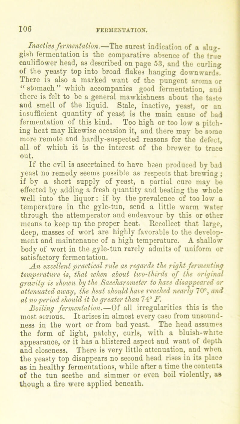 FERMENTATION. Inactive fermentation.—Tho surest indication of a slug- gish fermentation i3 the comparative absence of the true cauliflower head, as described on page 53, and the curling of the yeasty top into broad flakes hanging downwards. There is also a marked want of the pungent aroma or “stomach” which accompanies good fermentation, and there is felt to he a general mawkishness about the taste and smell of the liquid. Stale, inactive, yeast, or an insufficient quantity of yeast is the main cause of bad fermentation of this kind. Too high or too low a pitch- ing heat may likewise occasion it, and there may be some more remote and hardly-suspected reasons for the defect, all of which it is the interest of the brewer to trace out. If the evil i3 ascertained to have been produced by bad yeast no remedy seems possible as respects that brewing ; if by a short supply of yeast, a partial cure may be effected by adding a fresh quantity and beating the whole well into the liquor: if by the prevalence of too low a temperature in the gyle-tun, send a little warm water through the attemperator and endeavour by this or other means to keep up the proper heat. Kecollect that large, deep, masses of wort are highly favorable to the develop- ment and maintenance of a high temperature. A shallow body of wort in the gyle-tun rarely admits of uniform or satisfactory fermentation. An excellent practical rule as regards the right fermenting temperature is, that when about two-thirds of the original gravity is shown by the Saccharometer to have disappeared or attenuated away, the heat should have reached nearly 70°, and at no period should it be greater than 74° F. Hotting fermentation.—Of all irregularities this is the most serious. It arises in almost every case from unsound- ness in the wort or from bad yeast. The head assumes the form of light, patchy, curls, with a bluish-white appearance, or it has a blistered aspect and want of depth and closeness. There is very little attenuation, and when the yeasty top disappears no second head rises in its place as in healthy fermentations, while after a time the contents of the tun seethe and simmer or even boil violently, as though a fire were applied beneath.