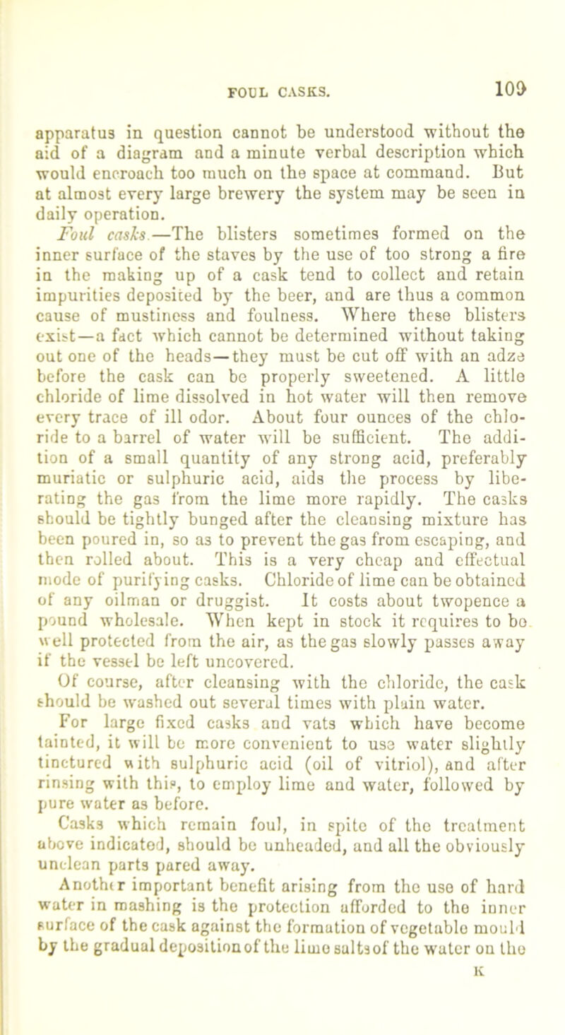 FOUL CASKS. 100 apparatus in question cannot be understood without the aid of a diagram and a minute verbal description which would encroach too much on the space at command. But at almost every large brewery the system may be seen in daily operation. Foul casks —The blisters sometimes formed on the inner surface of the staves by the use of too strong a fire in the making up of a cask tend to collect and retain impurities deposited by the beer, and are thus a common cause of mustiness and foulness. Where these blisters exist—a fact which cannot be determined without taking out one of the heads—they must be cut off with an adze before the cask can be properly sweetened. A little chloride of lime dissolved in hot water will then remove every trace of ill odor. About four ounces of the chlo- ride to a barrel of water will be sufficient. The addi- tion of a small quantity of any strong acid, preferably muriatic or sulphuric acid, aids the process by libe- rating the gas from the lime more rapidly. The casks should be tightly bunged after the cleansing mixture has been poured in, so as to prevent the gas from escaping, and then rolled about. This is a very cheap and effectual mode of purifying casks. Chloride of lime can be obtained of any oilman or druggist. It costs about twopence a pound wholesale. When kept in stock it requires to bo well protected from the air, as the gas slowly passes away if the vessel be left uncovered. Of course, after cleansing with the chloride, the cask should be washed out several times with plain water. For large fixed casks and vats which have become tainted, it will be more convenient to use water slightly tinctured with sulphuric acid (oil of vitriol), and after rinsing with this, to employ lime and water, followed by pure water as before. Casks which remain foul, in spite of the treatment above indicated, should be unheaded, and all the obviously unclean parts pared away. Anothir important benefit arising from the use of hard water in mashing is the protection afforded to the inner surface of the cask against the formation of vegetable mould by the gradual depositionof the lime sultsof the water on tho K