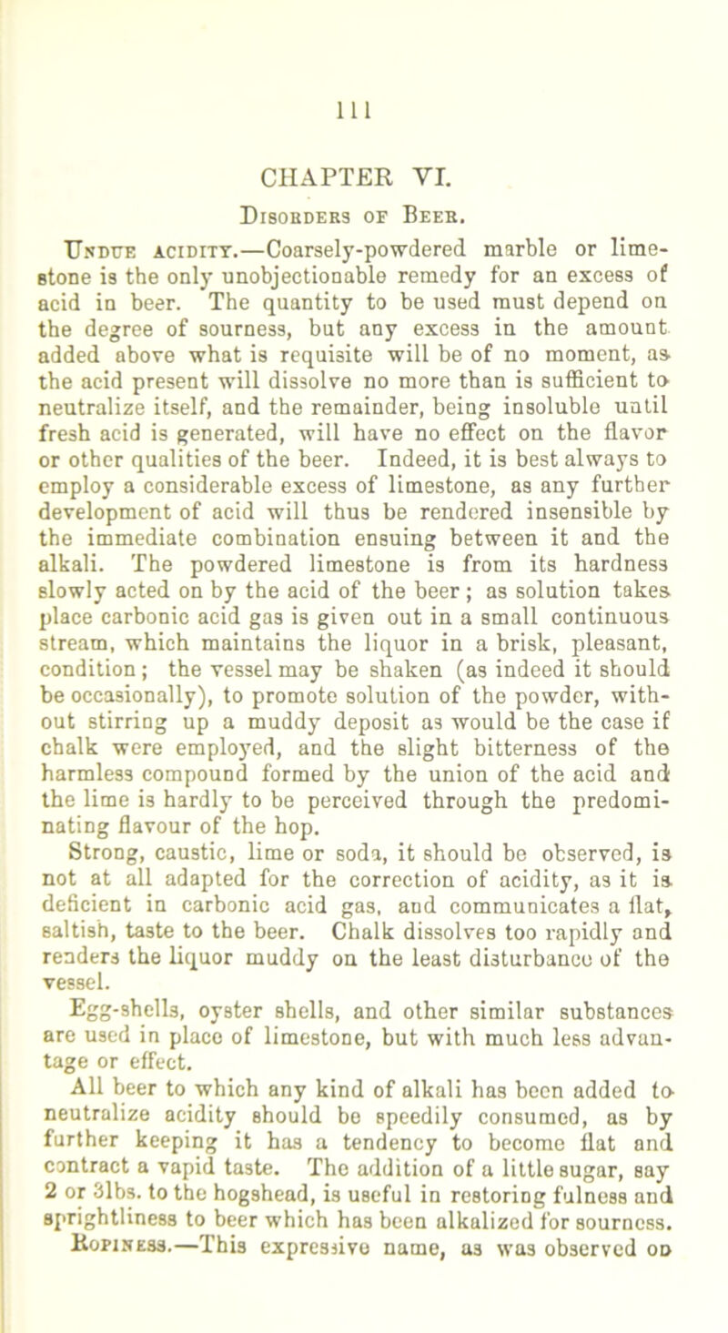 CHAPTER VI. Disorders of Beer. Undue acidity.—Coarsely-powdered marble or lime- stone is the only unobjectionable remedy for an excess of acid in beer. The quantity to be used must depend on the degree of sourness, but any excess in the amount added above what is requisite will be of no moment, as the acid present will dissolve no more than is sufficient to neutralize itself, and the remainder, being insoluble until fresh acid is generated, will have no effect on the flavor or other qualities of the beer. Indeed, it is best always to employ a considerable excess of limestone, as any further development of acid will thus be rendered insensible by the immediate combination ensuing between it and the alkali. The powdered limestone is from its hardness slowly acted on by the acid of the beer ; as solution takes place carbonic acid gas is given out in a small continuous stream, which maintains the liquor in a brisk, pleasant, condition; the vessel may be shaken (as indeed it should be occasionally), to promote solution of the powder, with- out stirring up a muddy deposit as would be the case if chalk were employed, and the slight bitterness of the harmless compound formed by the union of the acid and the lime is hardly to be perceived through the predomi- nating flavour of the hop. Strong, caustic, lime or soda, it should be observed, is not at all adapted for the correction of acidity, as it is deficient in carbonic acid gas, and communicates a Hat, saltish, taste to the beer. Chalk dissolves too rapidly and renders the liquor muddy on the least disturbance of the vessel. Egg-shells, oyster shells, and other similar substances are used in place of limestone, but with much less advan- tage or effect. All beer to which any kind of alkali has been added to neutralize acidity should be speedily consumed, as by further keeping it has a tendency to become flat and contract a vapid taste. The addition of a little sugar, say 2 or 3lbs. to the hogshead, is useful in restoring fulness and sprightliness to beer which has been alkalized for sourness. Ropiness.—This expressive name, as was observed od