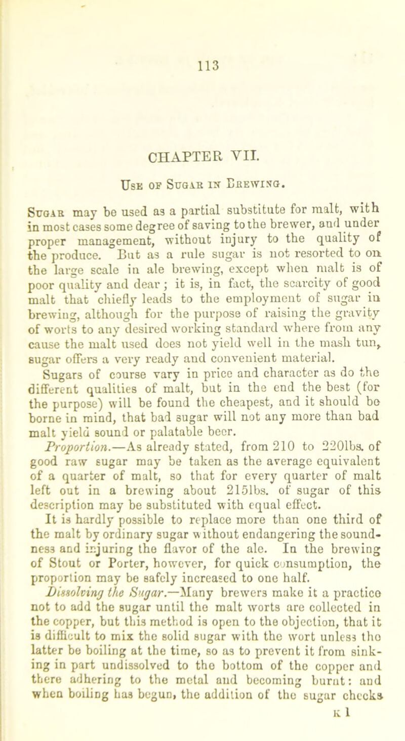 CHAPTER VII. Use of Sugar in Lkewisg. Sugar may be used as a partial substitute for malt, with in most cases some degree of saving to the brewer, and under proper management, without injury to the quality of the produce. But as a rule sugar is not resorted to on the large scale in ale brewing, except when malt is of poor quality and dear ; it is, in fact, the scarcity of good malt that chiefly leads to the employment of sugar in brewing, although for the purpose of raising the gravity of worts to any desired working standard where from any cause the malt used does not yield well in the mash tun, sugar offers a very ready and convenient material. Sugars of course vary in price and character as do the different qualities of malt, but in the end the best (for the purpose) will be found the cheapest, and it should be borne in mind, that bad 3ugar will not any more than bad malt yield sound or palatable beer. Proportion.—As already stated, from 210 to 2201bs. of good raw sugar may be taken as the average equivalent of a quarter of malt, so that for every quarter of malt left out in a brewing about 2151bs. of sugar of this description may be substituted with equal effect. It is hardly possible to replace more than one third of the malt by ordinary sugar without endangering the sound- ness and injuring the flavor of the ale. In the brewing of Stout or Porter, however, for quick consumption, the proportion may be safely increased to one half. Dissolving the Sugar.—Many brewers make it a practice not to add the sugar until the malt worts are collected in the copper, but this method is open to the objection, that it is difficult to mix the solid sugar with the wort unless tho latter be boiling at the time, so as to prevent it from sink- ing in part undissolved to the bottom of the copper and there adhering to the metal aud becoming burnt: and when boiling has begun, the addition of the sugar checks K 1