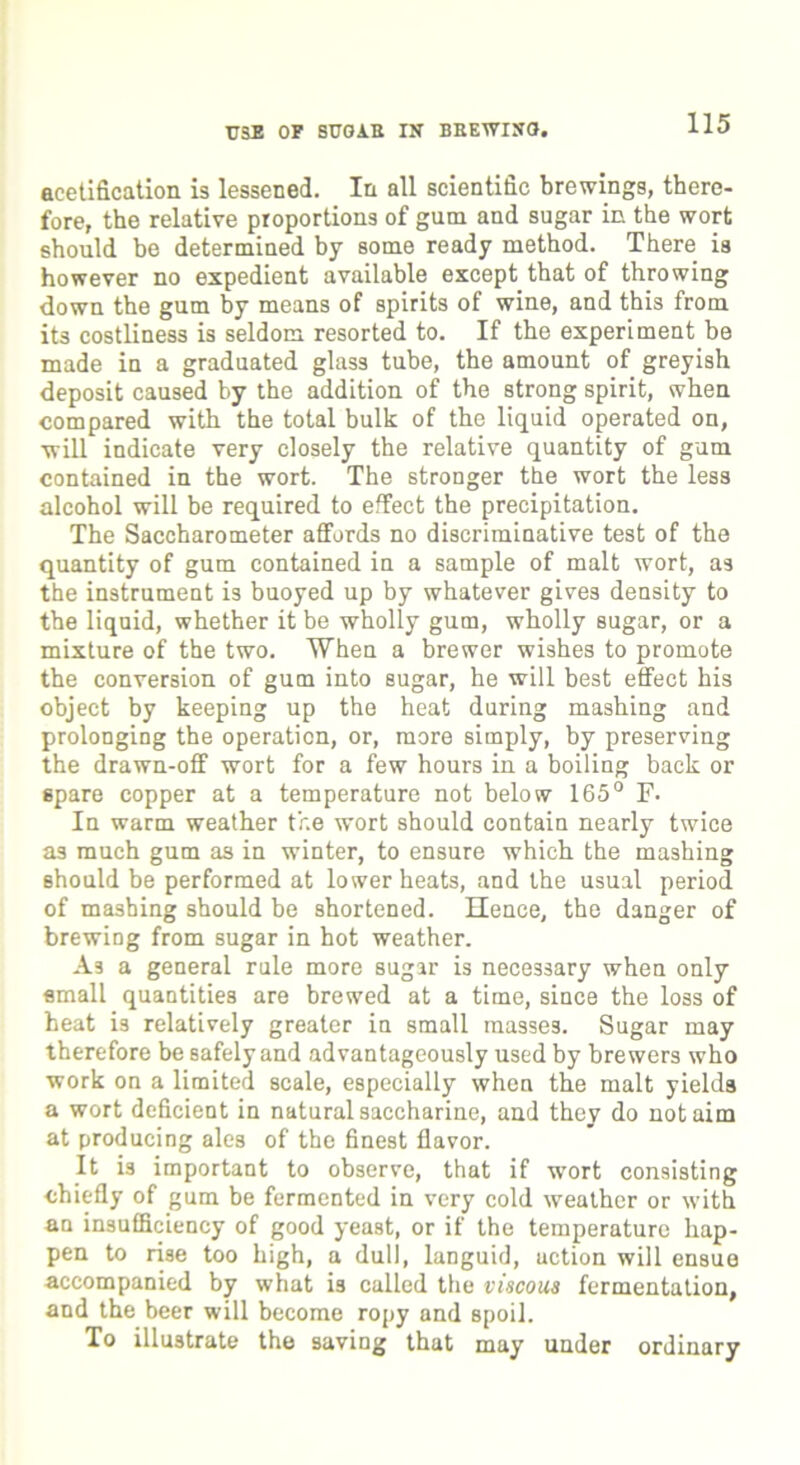 acetification is lessened. In all scientific brewings, there- fore, the relative proportions of gum and sugar in the wort should be determined by some ready method. There is however no expedient available except that of throwing down the gum by means of spirits of wine, and this from its costliness is seldom resorted to. If the experiment be made in a graduated glass tube, the amount of greyish deposit caused by the addition of the strong spirit, when compared with the total bulk of the liquid operated on, will indicate very closely the relative quantity of gum contained in the wort. The stronger the wort the less alcohol will be required to effect the precipitation. The Saccharometer affords no discriminative test of the quantity of gum contained in a sample of malt wort, as the instrument is buoyed up by whatever gives density to the liquid, whether it be wholly gum, wholly sugar, or a mixture of the two. When a brewer wishes to promote the conversion of gum into sugar, he will best effect his object by keeping up the heat during mashing and prolonging the operation, or, more simply, by preserving the drawn-off wort for a few hours in a boiling back or spare copper at a temperature not below 165° F. In warm weather the wort should contain nearly twice as much gum as in winter, to ensure which the mashing should be performed at lower heats, and the usual period of mashing should be shortened. Hence, the danger of brewing from sugar in hot weather. As a general rule more sugar is necessary when only small quantities are brewed at a time, since the loss of heat is relatively greater in small masses. Sugar may therefore be safely and advantageously used by brewers who work on a limited scale, especially when the malt yields a wort deficient in natural saccharine, and they do not aim at producing ales of the finest flavor. It i3 important to observe, that if wort consisting chiefly of gum be fermented in very cold weather or with an insufficiency of good yeast, or if the temperature hap- pen to rise too high, a dull, languid, uction will ensue accompanied by what is called the viscous fermentation, and the beer will become ropy and spoil. To illustrate the saving that may under ordinary