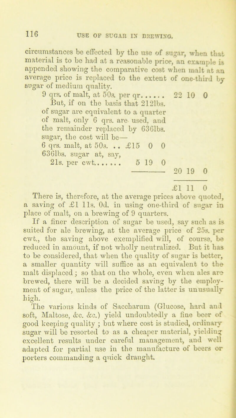 circumstances be effected by the use of sugar, when that material is to be had at a reasonable price, an example is appended showing the comparative cost when malt at an average price is replaced to the extent of one-third by sugar of medium quality. 9 qrs. of malt, at 50a per qr 22 10 0 But, if on the basis that 2121bs. of sugar are equivalent to a quarter of malt, only 6 qrs. are used, and the remainder replaced by 63Gibs, sugar, the cost will be— 6 qrs. malt, at 50s. .. £15 0 0 6 3 Gibs, sugar at, say, 21s. per cwt. 5 19 0 20 19 0 £1 11 0 There is, therefore, at the average prices above quoted, a saving of £1 11s. Od. in using one-third of sugar in place of malt, on a brewing of 9 quarters. If a finer description of sugar be used, say such as is suited for ale brewing, at the average price of 25s. per cwt., the saving above exemplified will, of course, be I'educed in amount, if not wholly neutralized. But it has to be considered, that when the quality of sugar is better, a smaller quantity will suffice as an equivalent to the malt displaced; so that on the whole, even when ales are brewed, tlxei'e will be a decided saving by the employ- ment of sugar, unless the price of the latter is unusually high. The various kinds of Saccharum (Glucose, hard aud soft, Maltose, &c. &c.) yield undoubtedly a fine beer of good keeping quality ; but where cost is studied, ordinary sugar will be resorted to as a cheaper material, yielding excellent results under careful management, and well adapted for partial use in the manufacture of beer's or porters commanding a quick draught.