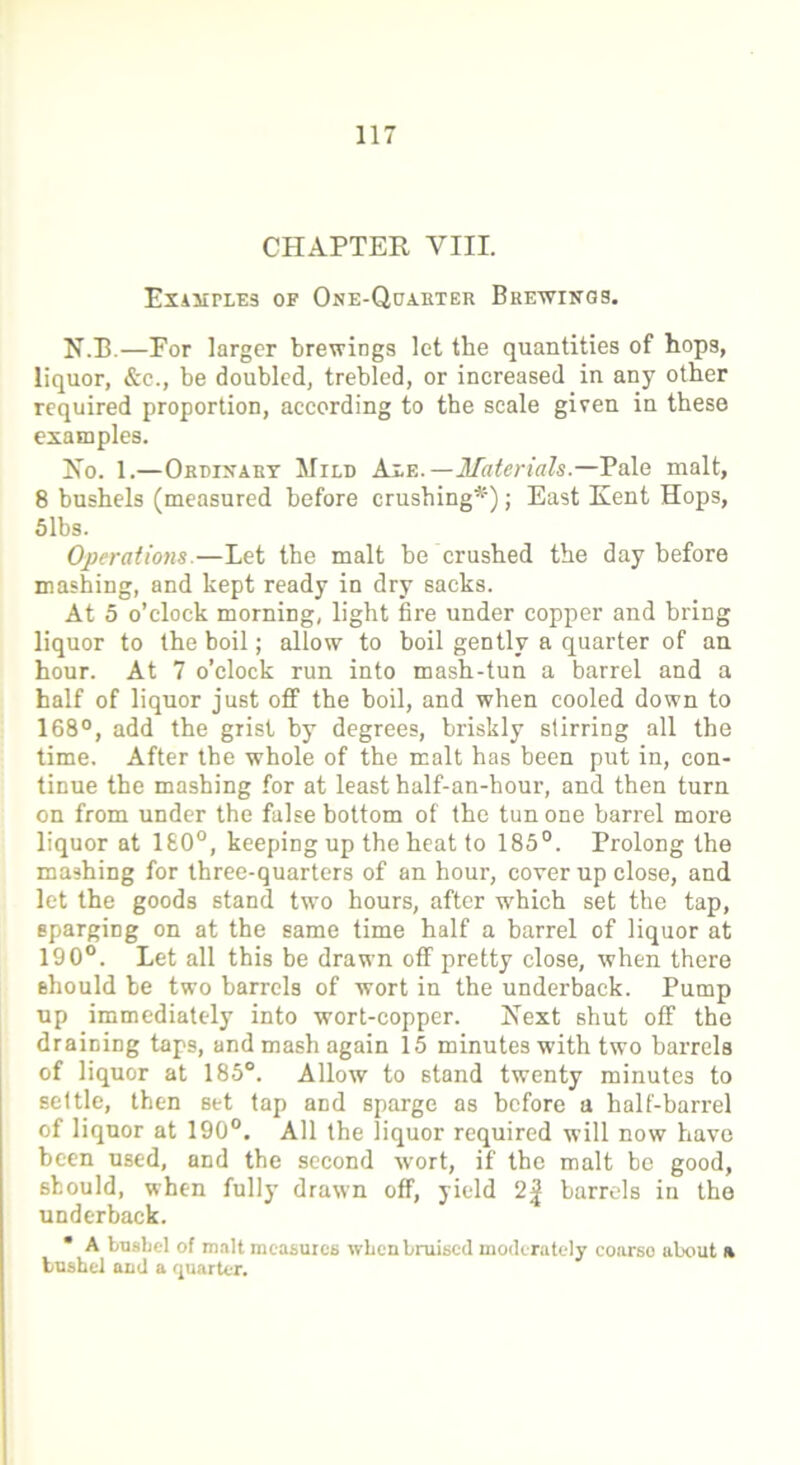 CHAPTER VIII. Examples of One-Quarter Brewings. N.B.—Por larger brewings let the quantities of hops, liquor, &e., be doubled, trebled, or increased in any other required proportion, according to the scale given in these examples. No. 1.—Ordinary Mild Are.—Materials.—Pale malt, 8 bushels (measured before crushing*); East Kent Hops, 5lbs. Operations.—Let the malt be crushed the day before mashing, and kept ready in dry sacks. At 5 o’clock morning, light fire under copper and bring liquor to the boil; allow to boil gently a quarter of an hour. At 7 o’clock run into mash-tun a barrel and a half of liquor just off the boil, and when cooled down to 168°, add the grist by degrees, briskly stirring all the time. After the whole of the malt has been put in, con- tinue the mashing for at least half-an-hour, and then turn on from under the false bottom of the tun one barrel more liquor at 1£0°, keeping up the heat to 185°. Prolong the mashing for three-quarters of an hour, cover up close, and let the goods stand two hours, after which set the tap, sparging on at the same time half a barrel of liquor at 190°. Let all this be drawn off pretty close, when there should be two barrels of wort in the underback. Pump up immediately into wort-copper. Next shut off the draining taps, and mash again 15 minutes with two barrels of liquor at 185°. Allow to stand twenty minutes to settle, then set tap and sparge as before a half-barrel of liquor at 190°. All the liquor required will now have been used, and the second wort, if the malt be good, should, when fully drawn off, yield 2| barrels in the underback. * A busbel of malt measures when bruised moderately coarse about a bushel and a quarter.