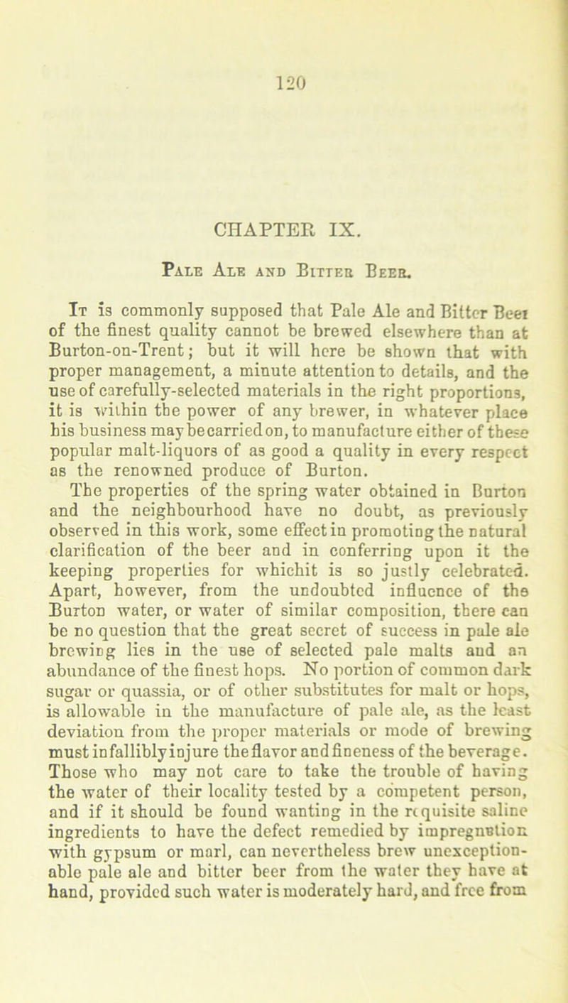 CHAPTER IX. Pale Ale and Bitter Beer. It Is commonly supposed that Pale Ale and Bitter Beer of the finest quality cannot be brewed elsewhere than at Burton-on-Trent; but it will here be shown that with proper management, a minute attention to details, and the use of carefully-selected materials in the right proportions, it is within the power of any brewer, in whatever place his business may be carried od, to manufacture either of these popular malt-liquors of as good a quality in every respect as the renowned produce of Burton. The properties of the spring water obtained in Burton and the neighbourhood have no doubt, as previously observed in this work, some effect in promoting the natural clarification of the beer and in conferring upon it the keeping properties for whichit is so justly celebrated. Apart, however, from the undoubted influence of the Burton water, or water of similar composition, there can he no question that the great secret of success in pule ale brewing lies in the use of selected pale malts and an abundance of the finest hops. No portion of common dark sugar or quassia, or of other substitutes for malt or hops, is allowable in the manufacture of pale ale, as the least deviation from the proper materials or mode of brewing must infalliblyinjure theflavor andfineness of the beverage. Those who may not care to take the trouble of having the water of their locality tested by a competent person, and if it should be found wanting in the requisite saline ingredients to have the defect remedied by impregnntion with gypsum or marl, can nevertheless brew unexception- able pale ale and bitter beer from the water they have at hand, provided such water is moderately hard, and free from