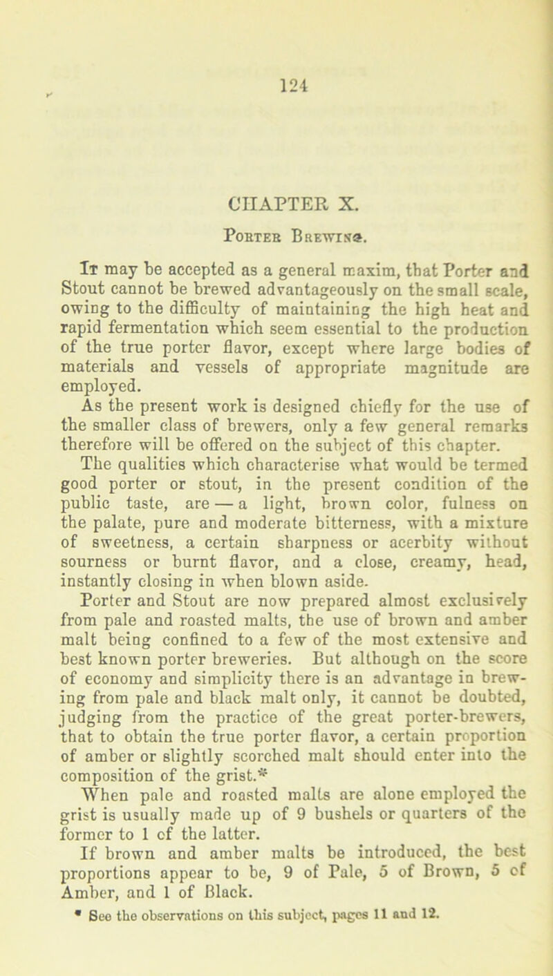 CHAPTER X. PoBTEB BrEWIH®. It may be accepted as a general maxim, that Porter and Stout cannot be brewed advantageously on the small scale, owing to the difficulty of maintaining the high heat and rapid fermentation which seem essential to the production, of the true porter flavor, except where large bodies of materials and vessels of appropriate magnitude are employed. As the present work is designed chiefly for the use of the smaller class of brewers, only a few general remarks therefore will be offered on the subject of this chapter. The qualities which characterise what would be termed good porter or stout, in the present condition of the public taste, are — a light, brown color, fulness on the palate, pure and moderate bitterness, with a mixture of sweetness, a certain sharpness or acerbity without sourness or burnt flavor, and a close, creamy, head, instantly closing in when blown aside. Porter and Stout are now prepared almost exclusively from pale and roasted malts, the use of brown and amber malt being confined to a few of the most extensive and best known porter breweries. But although on the score of economy and simplicity there is an advantage in brew- ing from pale and black malt only, it cannot be doubted, judging from the practice of the great porter-brewers, that to obtain the true porter flavor, a certain proportion of amber or slightly scorched malt should enter into the composition of the grist.* When pale and roasted malts are alone employed the grist is usually made up of 9 bushels or quarters of the former to 1 of the latter. If brown and amber malts be introduced, the best proportions appear to be, 9 of Pale, 5 of Brown, 5 of Amber, and 1 of Black. * See the observations on this subject, pages 11 and 12.