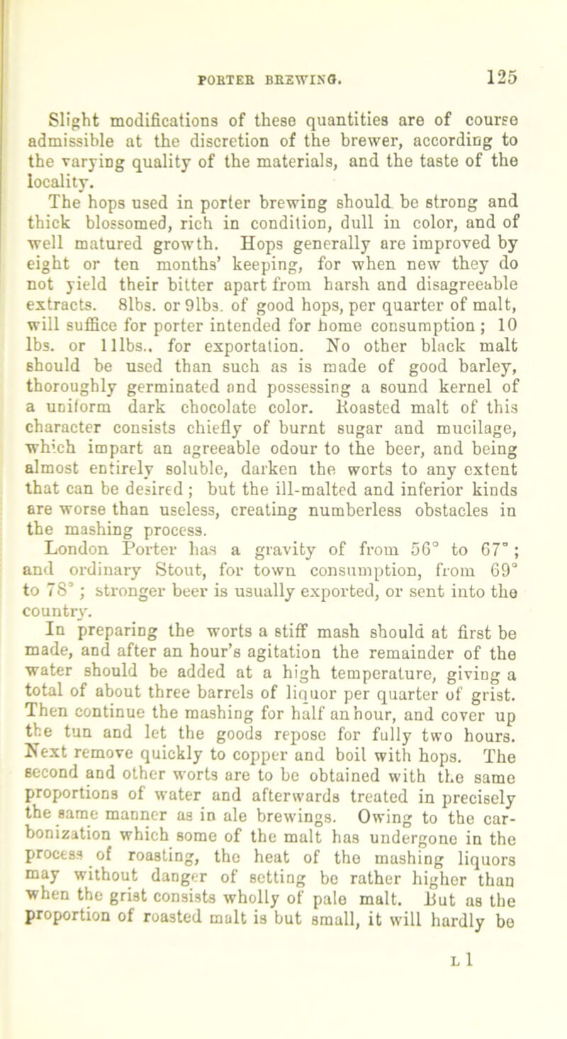 Slight modifications of these quantities are of course admissible at the discretion of the brewer, according to the varying quality of the materials, and the taste of the locality. The hops used in porter brewing should be strong and thick blossomed, rich in condition, dull in color, and of well matured growth. Hops generally are improved by eight or ten months’ keeping, for when new they do not yield their bitter apart from harsh and disagreeable extracts. 81bs. or9lbs. of good hops, per quarter of malt, will suffice for porter intended for home consumption ; 10 lbs. or lllbs.. for exportation. No other black malt should be used than such as is made of good barley, thoroughly germinated and possessing a sound kernel of a uniform dark chocolate color. Roasted malt of this character consists chiefly of burnt sugar and mucilage, which impart an agreeable odour to the beer, and being almost entirely soluble, darken the worts to any extent that can be desired; but the ill-malted and inferior kinds are worse than useless, creating numberless obstacles in the mashing process. London Porter has a gravity of from 56° to 67°; and ordinary Stout, for town consumption, from 69° to 78°; stronger beer is usually exported, or sent into the country. In preparing the worts a stiff mash should at first be made, and after an hour’s agitation the remainder of the water should be added at a high temperature, giving a total of about three barrels of linuor per quarter of grist. Then continue the mashing for half an hour, and cover up the tun and let the goods repose for fully two hours. Next remove quickly to copper and boil with hops. The second and other worts are to be obtained with the same proportions of water and afterwards treated in precisely the same manner as in ale brewings. Owing to the car- bonization which some of the malt has undergone in the process of roasting, the heat of the mashing liquors may without danger of setting be rather higher than when the grist consists wholly of pale malt. Rut as the proportion of roasted malt is but small, it will hardly be